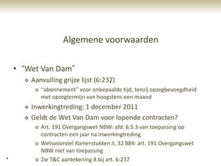 Algemene voorwaarden

    • “Wet Van Dam”
         Aanvulling grijze lijst (6:237)
                                       *
           o “abonnement” voor onbepaalde tijd, tenzij opzegbevoegdheid
             met opzegtermijn van hoogstens een maand
         Inwerkingtreding: 1 december 2011
         Geldt de Wet Van Dam voor lopende contracten?
           o Art. 191 Overgangswet NBW: afd. 6.5.3 van toepassing op
             contracten een jaar na inwerkingtreding
           o Wetsvoorstel Kamerstukken II, 32 884: art. 191 Overgangswet
             NBW niet van toepassing
*          o Zie T&C aantekening 8 bij art. 6:237
 