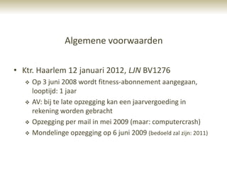 Algemene voorwaarden

• Ktr. Haarlem 12 januari 2012, LJN BV1276
      Op 3 juni 2008 wordt fitness-abonnement aangegaan,
       looptijd: 1 jaar
      AV: bij te late opzegging kan een jaarvergoeding in
       rekening worden gebracht
      Opzegging per mail in mei 2009 (maar: computercrash)
      Mondelinge opzegging op 6 juni 2009 (bedoeld zal zijn: 2011)
 