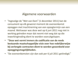 Algemene voorwaarden
• “Ingevolge de “Wet van Dam” (1 december 2011) kan de
  consument op elk gewenst moment de overeenkomst
  opzeggen met inachtneming van een opzegtermijn van een
  maand. Weliswaar was deze wet op 6 juni 2011 nog niet in
  werking getreden maar dat neemt niet weg dat op die
  inwerkingtreding dient te worden vooruitgelopen.
• “Deze wet vormt immers de codificatie van de reeds
  bestaande maatschappelijke visie over hoe redelijkerwijze
  bij verlengde contracten dient te worden geoordeeld over
  opzeggingsmogelijkheden.
• “De overeenkomsten zijn dan ook per 6 juli 2011 geëindigd.”
 