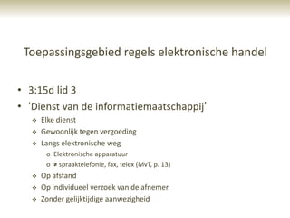 Toepassingsgebied regels elektronische handel

• 3:15d lid 3
• „Dienst van de informatiemaatschappij‟
      Elke dienst
      Gewoonlijk tegen vergoeding
      Langs elektronische weg
        o Elektronische apparatuur
        o ≠ spraaktelefonie, fax, telex (MvT, p. 13)
      Op afstand
      Op individueel verzoek van de afnemer
      Zonder gelijktijdige aanwezigheid
 