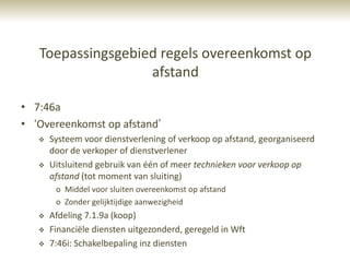 Toepassingsgebied regels overeenkomst op
                   afstand

• 7:46a
• „Overeenkomst op afstand‟
      Systeem voor dienstverlening of verkoop op afstand, georganiseerd
       door de verkoper of dienstverlener
      Uitsluitend gebruik van één of meer technieken voor verkoop op
       afstand (tot moment van sluiting)
        o Middel voor sluiten overeenkomst op afstand
        o Zonder gelijktijdige aanwezigheid
      Afdeling 7.1.9a (koop)
      Financiële diensten uitgezonderd, geregeld in Wft
      7:46i: Schakelbepaling inz diensten
 
