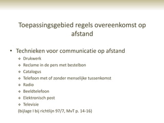 Toepassingsgebied regels overeenkomst op
                   afstand

• Technieken voor communicatie op afstand
    Drukwerk
   Reclame in de pers met bestelbon

   Catalogus

   Telefoon met of zonder menselijke tussenkomst

   Radio

   Beeldtelefoon

   Elektronisch post

   Televisie

  (bijlage I bij richtlijn 97/7, MvT p. 14-16)
 
