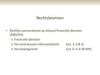 Rechtsbronnen

• Richtlijn overeenkomst op afstand financiële diensten
  (2002/65)
    Financiële diensten

    Pre-contractuele informatieplicht     (art. 3, 4 & 5)
    Herroepingsrecht                      (art. 6 → 4:28 Wft)
 