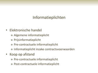 Informatieplichten

• Elektronische handel
      Algemene informatieplicht
      Prijsinformatieplicht
      Pre-contractuele informatieplicht
      Informatieplicht inzake contractsvoorwaarden
• Koop op afstand
      Pre-contractuele informatieplicht
      Post-contractuele informatieplicht
 