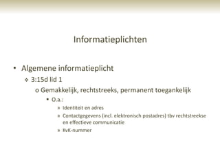 Informatieplichten

• Algemene informatieplicht
     3:15d lid 1
       o Gemakkelijk, rechtstreeks, permanent toegankelijk
           O.a.:
              » Identiteit en adres
              » Contactgegevens (incl. elektronisch postadres) tbv rechtstreekse
                en effectieve communicatie
              » KvK-nummer
 