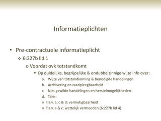 Informatieplichten

• Pre-contractuele informatieplicht
      6:227b lid 1
        o Voordat ovk totstandkomt
            Op duidelijke, begrijpelijke & ondubbelzinnige wijze info over:
               a. Wijze van totstandkoming & benodigde handelingen
               b. Archivering en raadpleegbaarheid
               c. Niet gewilde handelingen en herstelmogelijkheden
               d. Talen
               » T.a.v. a, c & d: vernietigbaarheid
               » T.a.v. a & c: wettelijk vermoeden (6:227b lid 4)
 