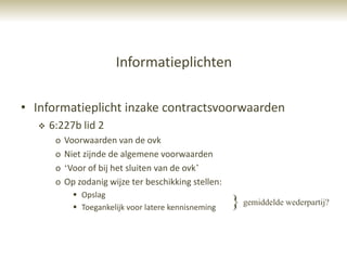 Informatieplichten

• Informatieplicht inzake contractsvoorwaarden
      6:227b lid 2
        o   Voorwaarden van de ovk
        o   Niet zijnde de algemene voorwaarden
        o   „Voor of bij het sluiten van de ovk‟
        o   Op zodanig wijze ter beschikking stellen:
               Opslag
               Toegankelijk voor latere kennisneming   } gemiddelde wederpartij?
 