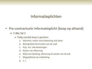 Informatieplichten

• Pre-contractuele informatieplicht (koop op afstand)
      7:46c lid 1
        o Tijdig voordat koop is gesloten
            a.   Identiteit, indien vooruitbetaling ook adres
            b.   Belangrijkste kenmerken van de zaak
            c.   Prijs, incl. alle belastingen
            d.   Kosten van aflevering
            e.   Wijze van betaling, aflevering of uitvoer van de ovk
            f.   Mogelijkheid van ontbinding
            g.   (…)
 