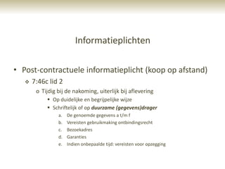 Informatieplichten

• Post-contractuele informatieplicht (koop op afstand)
      7:46c lid 2
        o Tijdig bij de nakoming, uiterlijk bij aflevering
             Op duidelijke en begrijpelijke wijze
             Schriftelijk of op duurzame (gegevens)drager
                 a.   De genoemde gegevens a t/m f
                 b.   Vereisten gebruikmaking ontbindingsrecht
                 c.   Bezoekadres
                 d.   Garanties
                 e.   Indien onbepaalde tijd: vereisten voor opzegging
 