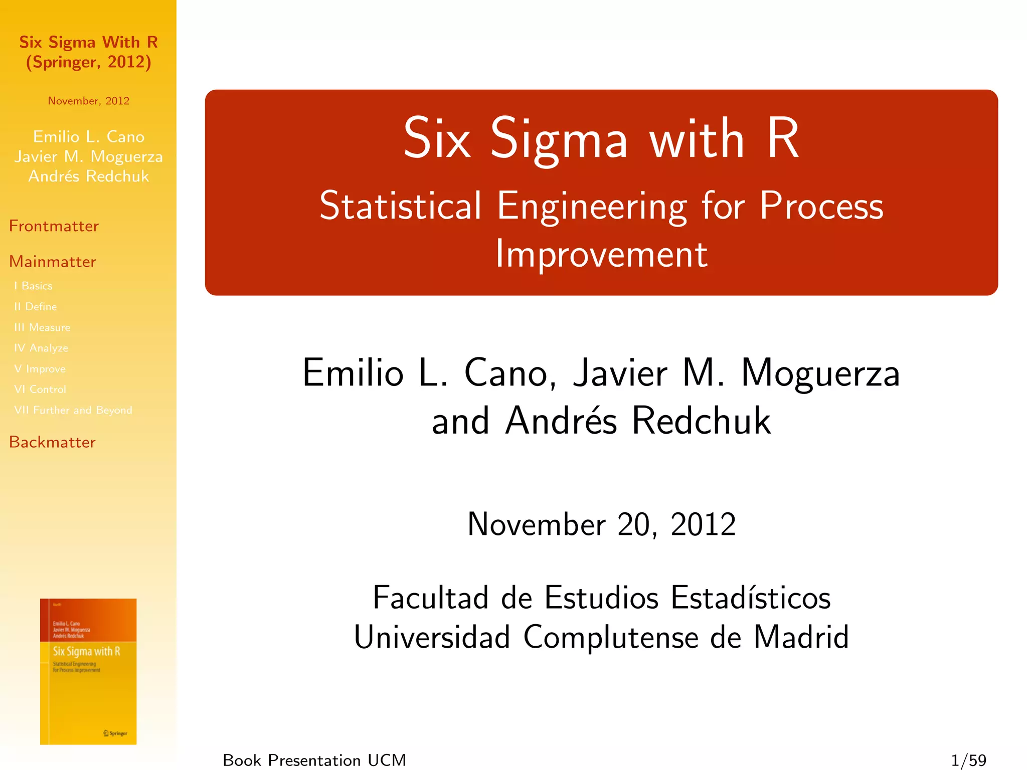 Six Sigma With R
  (Springer, 2012)

      November, 2012


  Emilio L. Cano
Javier M. Moguerza
  Andr´s Redchuk
       e
                                             Six Sigma with R
Frontmatter
                                   Statistical Engineering for Process
Mainmatter                                     Improvement
I Basics
II Deﬁne
III Measure
IV Analyze
V Improve
VI Control
                                 Emilio L. Cano, Javier M. Moguerza
VII Further and Beyond

Backmatter
                                         and Andr´s Redchuk
                                                  e

                                                 November 20, 2012

                                        Facultad de Estudios Estad´
                                                                  ısticos
                                       Universidad Complutense de Madrid


                         Book Presentation UCM                              1/59
 