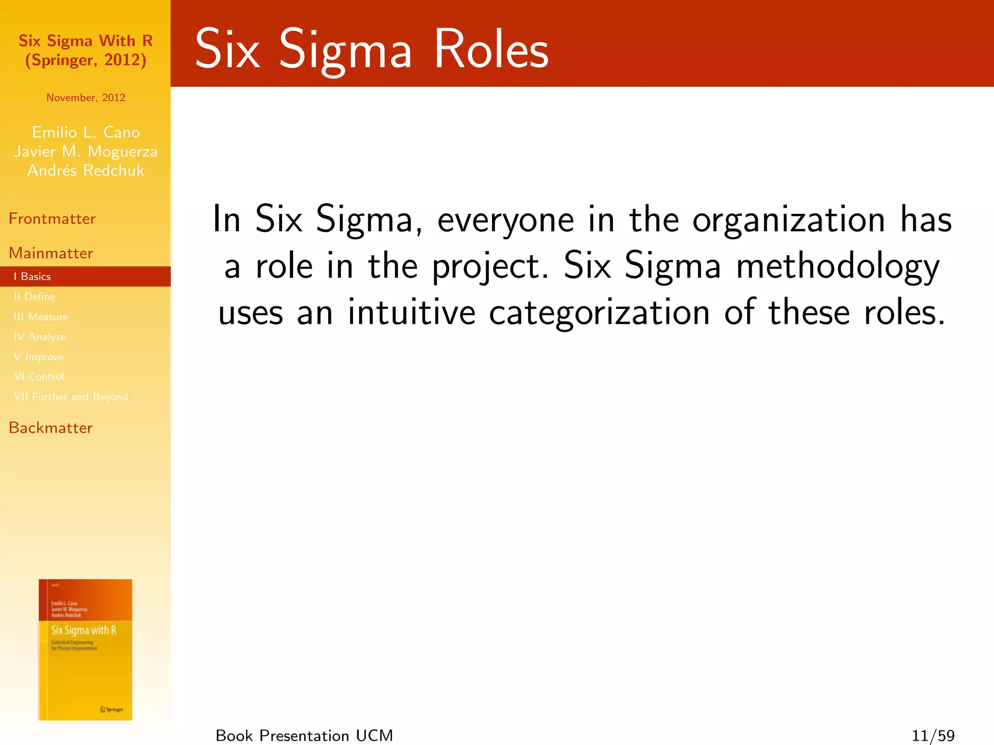 Six Sigma With R
  (Springer, 2012)       Six Sigma Roles
      November, 2012


  Emilio L. Cano
Javier M. Moguerza
  Andr´s Redchuk
       e

Frontmatter              In Six Sigma, everyone in the organization has
Mainmatter
I Basics                  a role in the project. Six Sigma methodology
II Deﬁne
III Measure
IV Analyze
                          uses an intuitive categorization of these roles.
V Improve
VI Control
VII Further and Beyond

Backmatter




                         Book Presentation UCM                         11/59
 