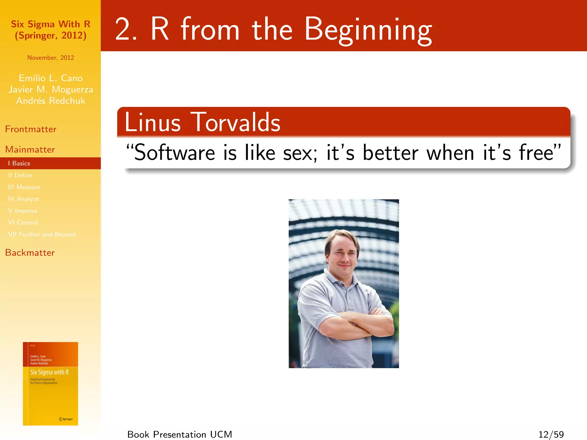 Six Sigma With R
  (Springer, 2012)       2. R from the Beginning
      November, 2012


  Emilio L. Cano
Javier M. Moguerza
  Andr´s Redchuk
       e

Frontmatter              Linus Torvalds
Mainmatter
I Basics
                         “Software is like sex; it’s better when it’s free”
II Deﬁne
III Measure
IV Analyze
V Improve
VI Control
VII Further and Beyond

Backmatter




                         Book Presentation UCM                         12/59
 