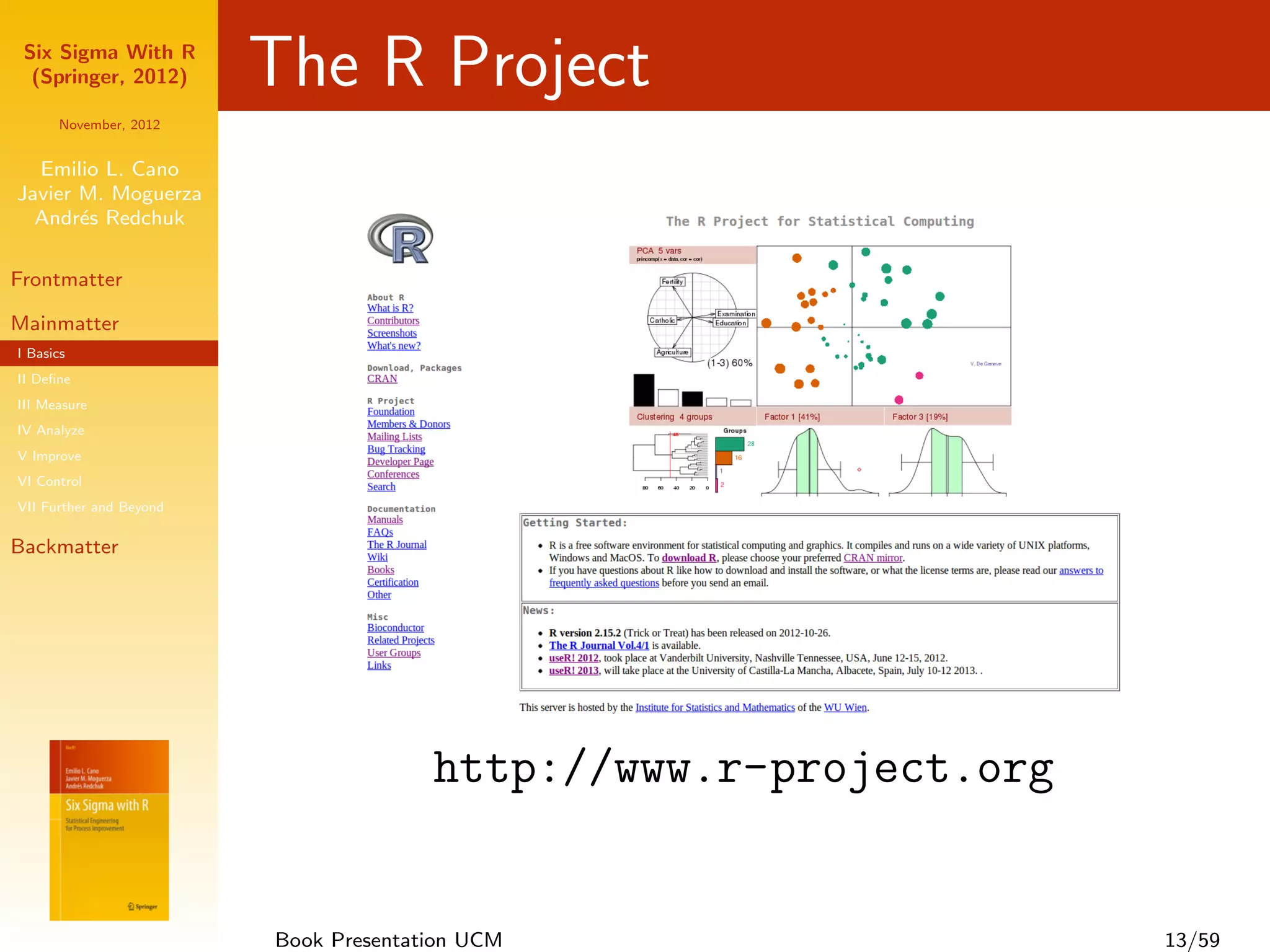 Six Sigma With R
  (Springer, 2012)       The R Project
      November, 2012


  Emilio L. Cano
Javier M. Moguerza
  Andr´s Redchuk
       e

Frontmatter

Mainmatter
I Basics
II Deﬁne
III Measure
IV Analyze
V Improve
VI Control
VII Further and Beyond

Backmatter




                                       http://www.r-project.org


                         Book Presentation UCM                    13/59
 