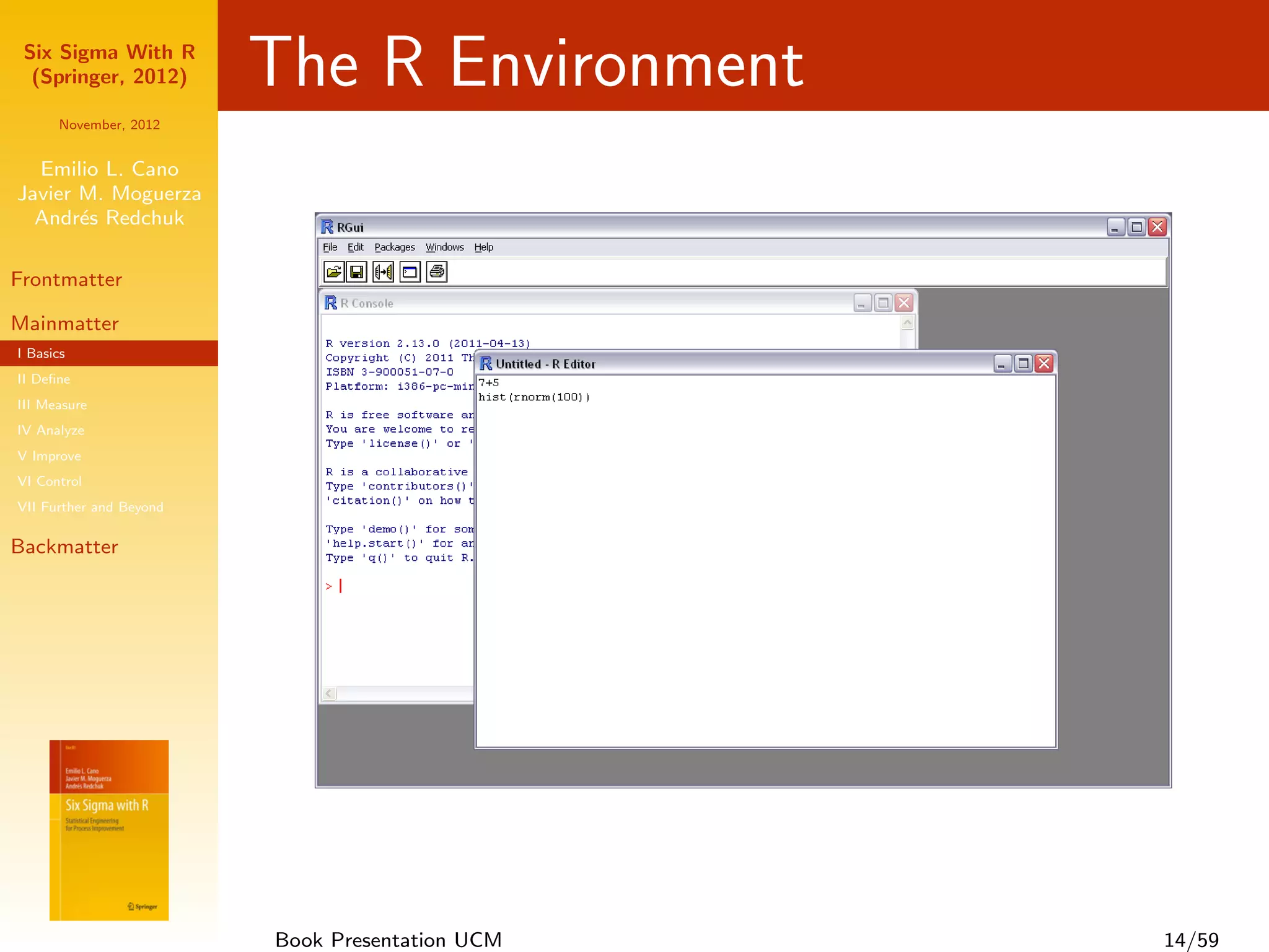 Six Sigma With R
  (Springer, 2012)       The R Environment
      November, 2012


  Emilio L. Cano
Javier M. Moguerza
  Andr´s Redchuk
       e

Frontmatter

Mainmatter
I Basics
II Deﬁne
III Measure
IV Analyze
V Improve
VI Control
VII Further and Beyond

Backmatter




                         Book Presentation UCM   14/59
 