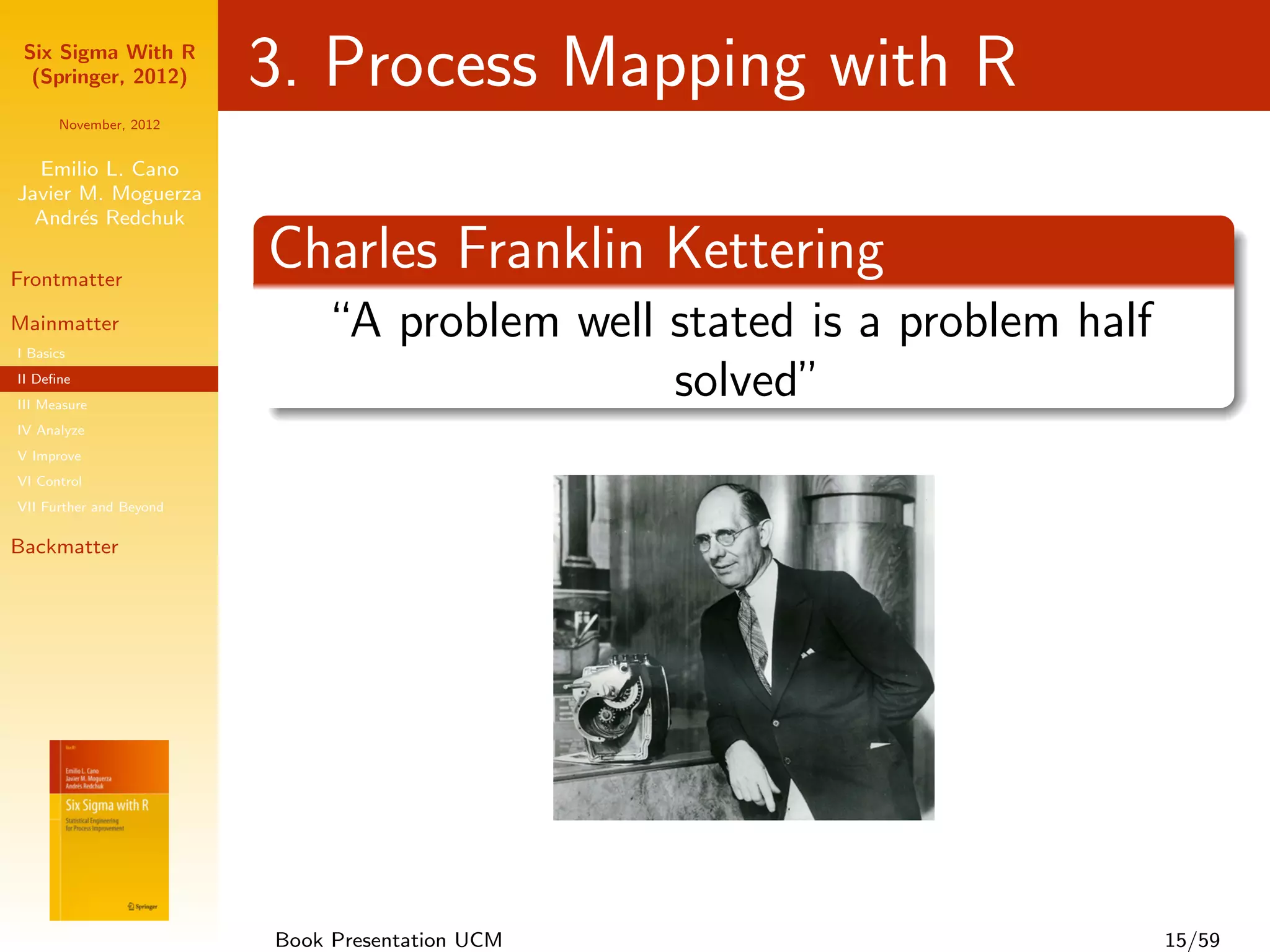 Six Sigma With R
  (Springer, 2012)       3. Process Mapping with R
      November, 2012


  Emilio L. Cano
Javier M. Moguerza
  Andr´s Redchuk
       e

Frontmatter
                         Charles Franklin Kettering
Mainmatter
I Basics
                             “A problem well stated is a problem half
II Deﬁne
III Measure
                                             solved”
IV Analyze
V Improve
VI Control
VII Further and Beyond

Backmatter




                         Book Presentation UCM                          15/59
 