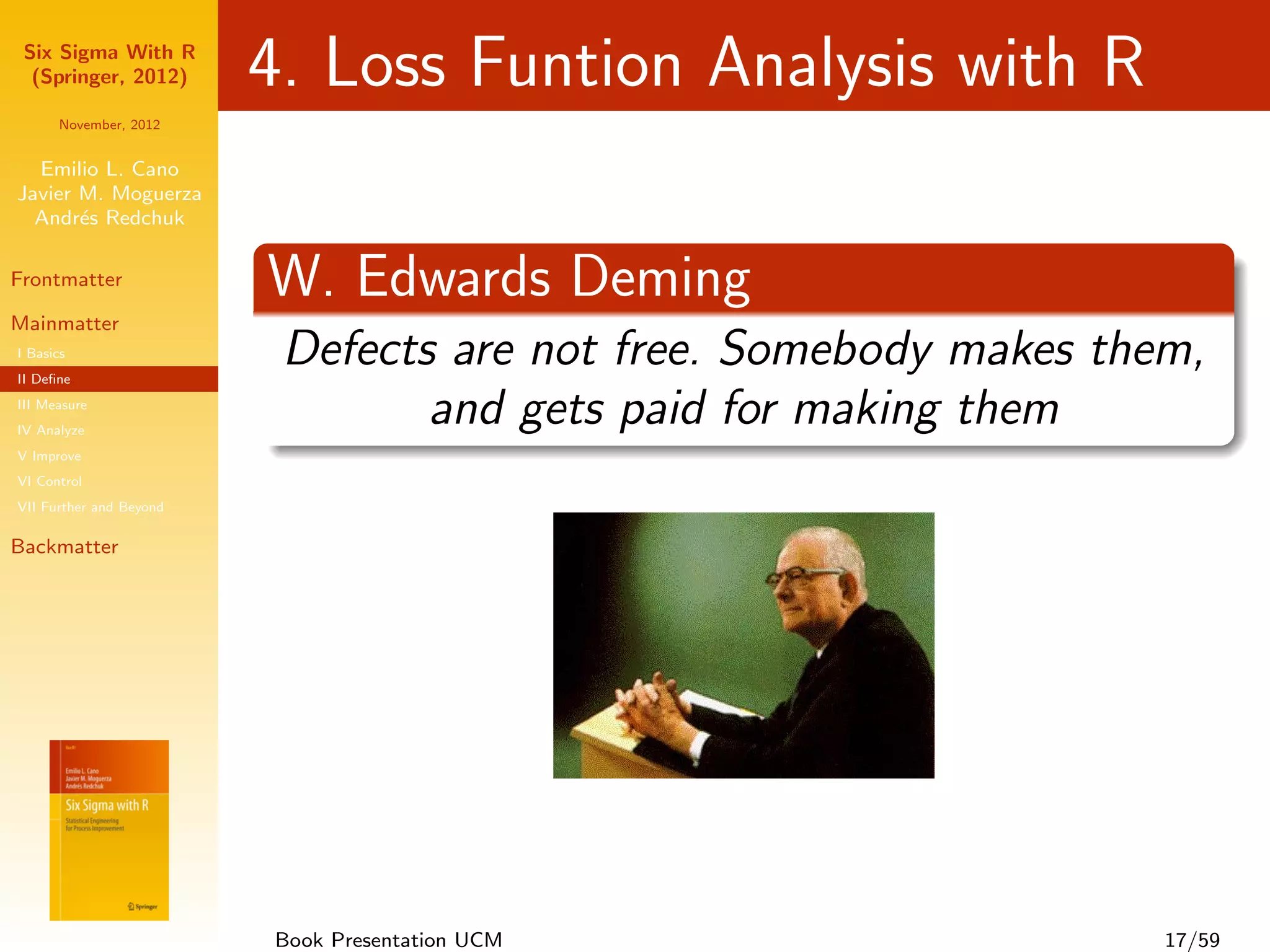Six Sigma With R
  (Springer, 2012)       4. Loss Funtion Analysis with R
      November, 2012


  Emilio L. Cano
Javier M. Moguerza
  Andr´s Redchuk
       e

Frontmatter              W. Edwards Deming
Mainmatter
I Basics
II Deﬁne
                          Defects are not free. Somebody makes them,
III Measure
IV Analyze
                                 and gets paid for making them
V Improve
VI Control
VII Further and Beyond

Backmatter




                         Book Presentation UCM                    17/59
 