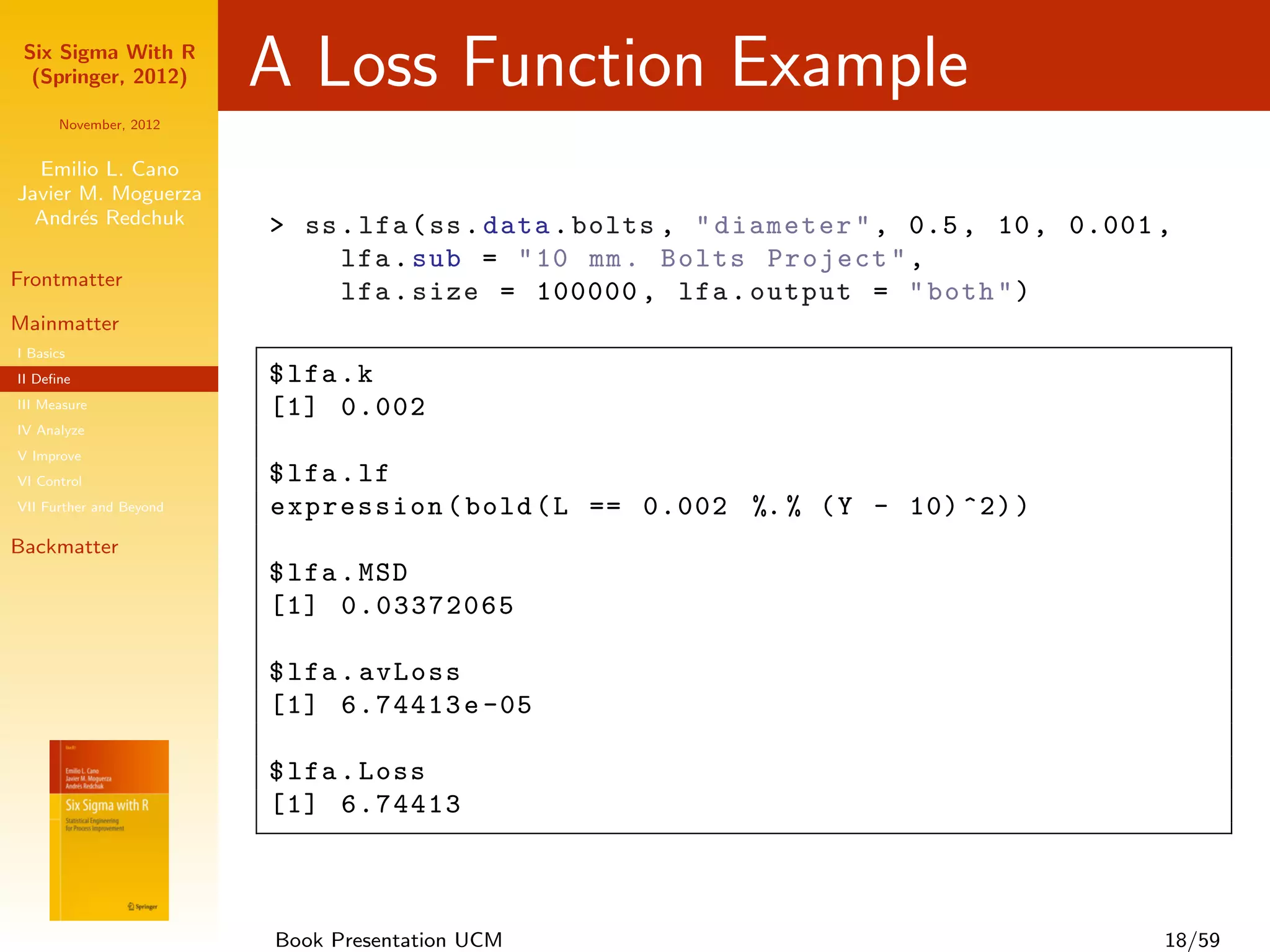 Six Sigma With R
  (Springer, 2012)       A Loss Function Example
      November, 2012


  Emilio L. Cano
Javier M. Moguerza
  Andr´s Redchuk
       e                 > ss . lfa ( ss . data . bolts , " diameter " , 0.5 , 10 , 0.001 ,
                              lfa . sub = " 10 mm . Bolts Project " ,
Frontmatter
                              lfa . size = 100000 , lfa . output = " both " )
Mainmatter
I Basics
II Deﬁne                 $ lfa . k
III Measure              [1] 0.002
IV Analyze
V Improve
VI Control               $ lfa . lf
VII Further and Beyond   expression ( bold ( L == 0.002 %. % ( Y - 10) ^2) )
Backmatter
                         $ lfa . MSD
                         [1] 0.03372065

                         $ lfa . avLoss
                         [1] 6.74413 e -05

                         $ lfa . Loss
                         [1] 6.74413



                         Book Presentation UCM                                            18/59
 
