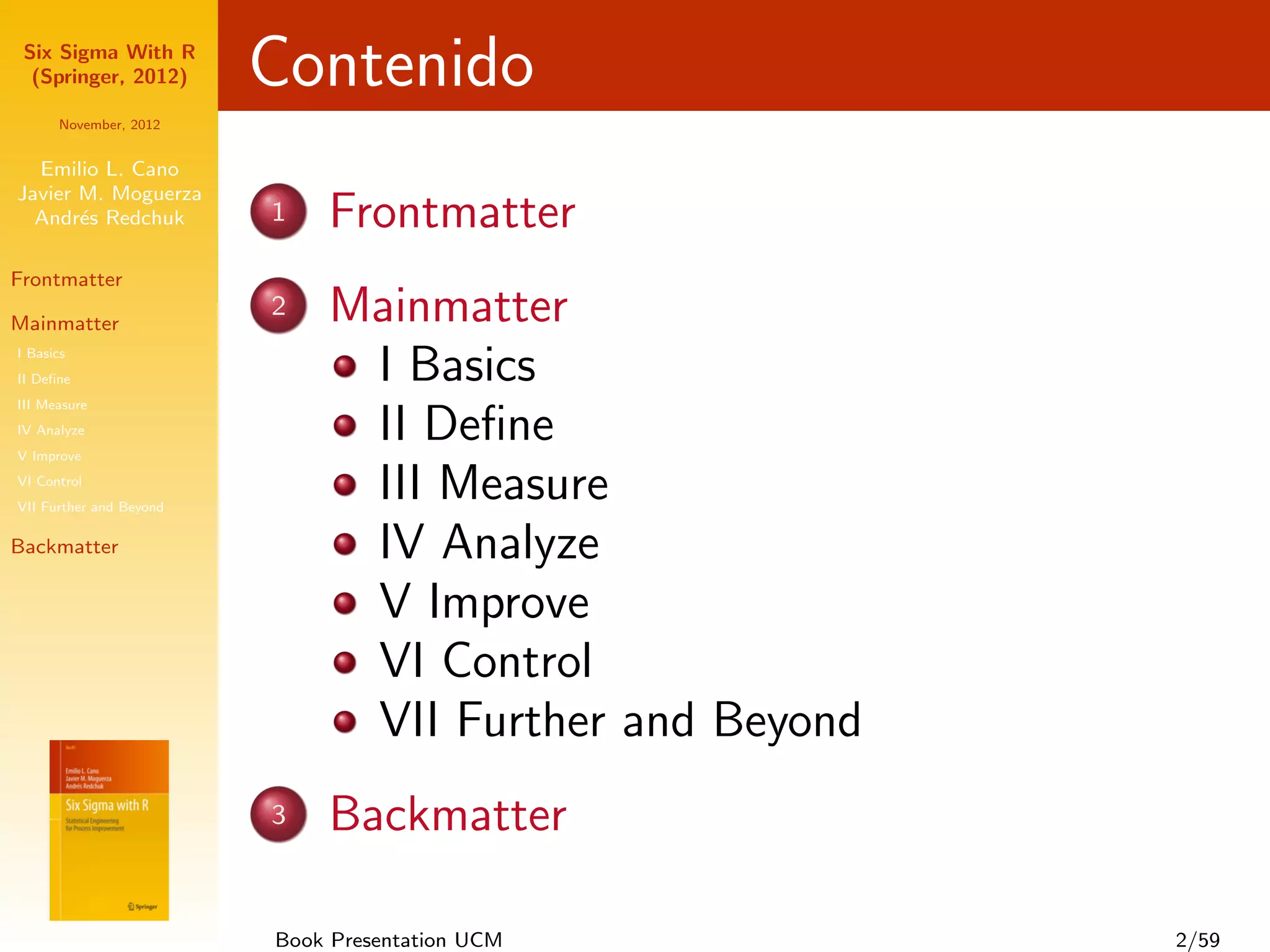 Six Sigma With R
  (Springer, 2012)       Contenido
      November, 2012


  Emilio L. Cano
Javier M. Moguerza
  Andr´s Redchuk
       e                 1   Frontmatter
Frontmatter

Mainmatter
                         2   Mainmatter
I Basics
II Deﬁne                      I Basics
III Measure
IV Analyze
V Improve
                              II Deﬁne
VI Control
VII Further and Beyond
                              III Measure
Backmatter                    IV Analyze
                              V Improve
                              VI Control
                              VII Further and Beyond
                         3   Backmatter

                         Book Presentation UCM         2/59
 