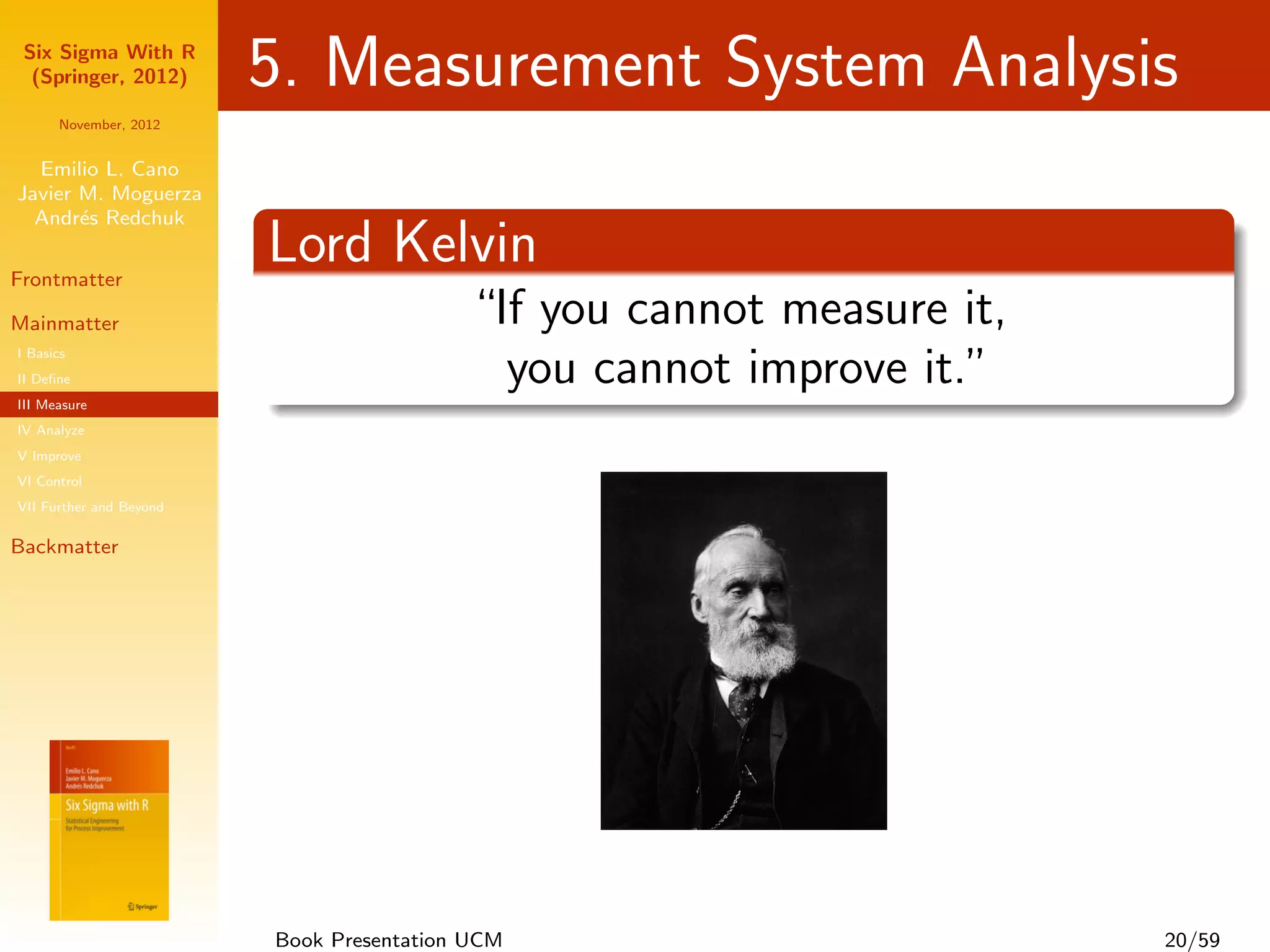 Six Sigma With R
  (Springer, 2012)       5. Measurement System Analysis
      November, 2012


  Emilio L. Cano
Javier M. Moguerza
  Andr´s Redchuk
       e

Frontmatter
                         Lord Kelvin
Mainmatter                                “If you cannot measure it,
I Basics
II Deﬁne                                    you cannot improve it.”
III Measure
IV Analyze
V Improve
VI Control
VII Further and Beyond

Backmatter




                         Book Presentation UCM                         20/59
 