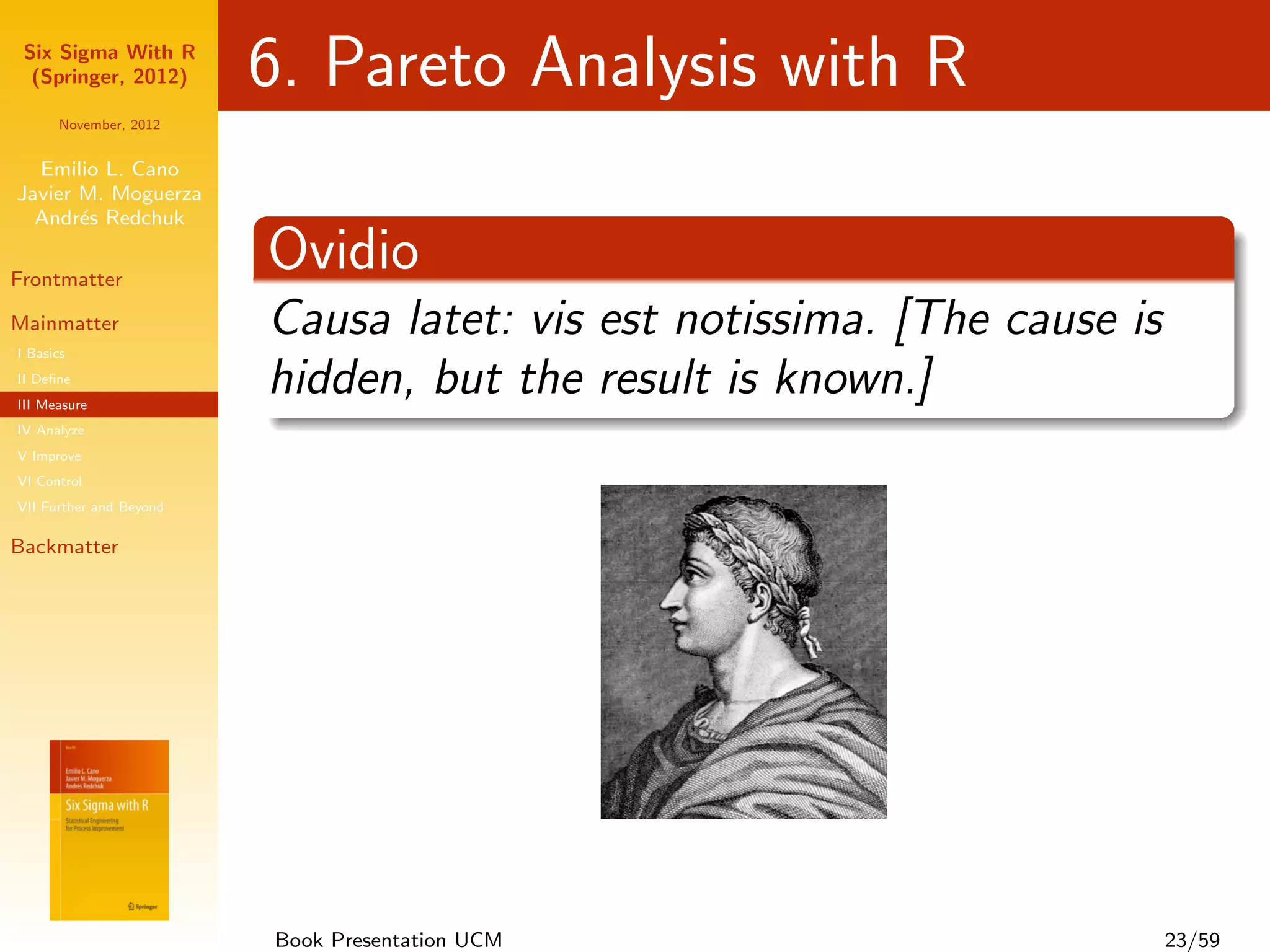 Six Sigma With R
  (Springer, 2012)       6. Pareto Analysis with R
      November, 2012


  Emilio L. Cano
Javier M. Moguerza
  Andr´s Redchuk
       e

Frontmatter
                         Ovidio
Mainmatter
I Basics
                         Causa latet: vis est notissima. [The cause is
II Deﬁne
III Measure
                         hidden, but the result is known.]
IV Analyze
V Improve
VI Control
VII Further and Beyond

Backmatter




                         Book Presentation UCM                           23/59
 