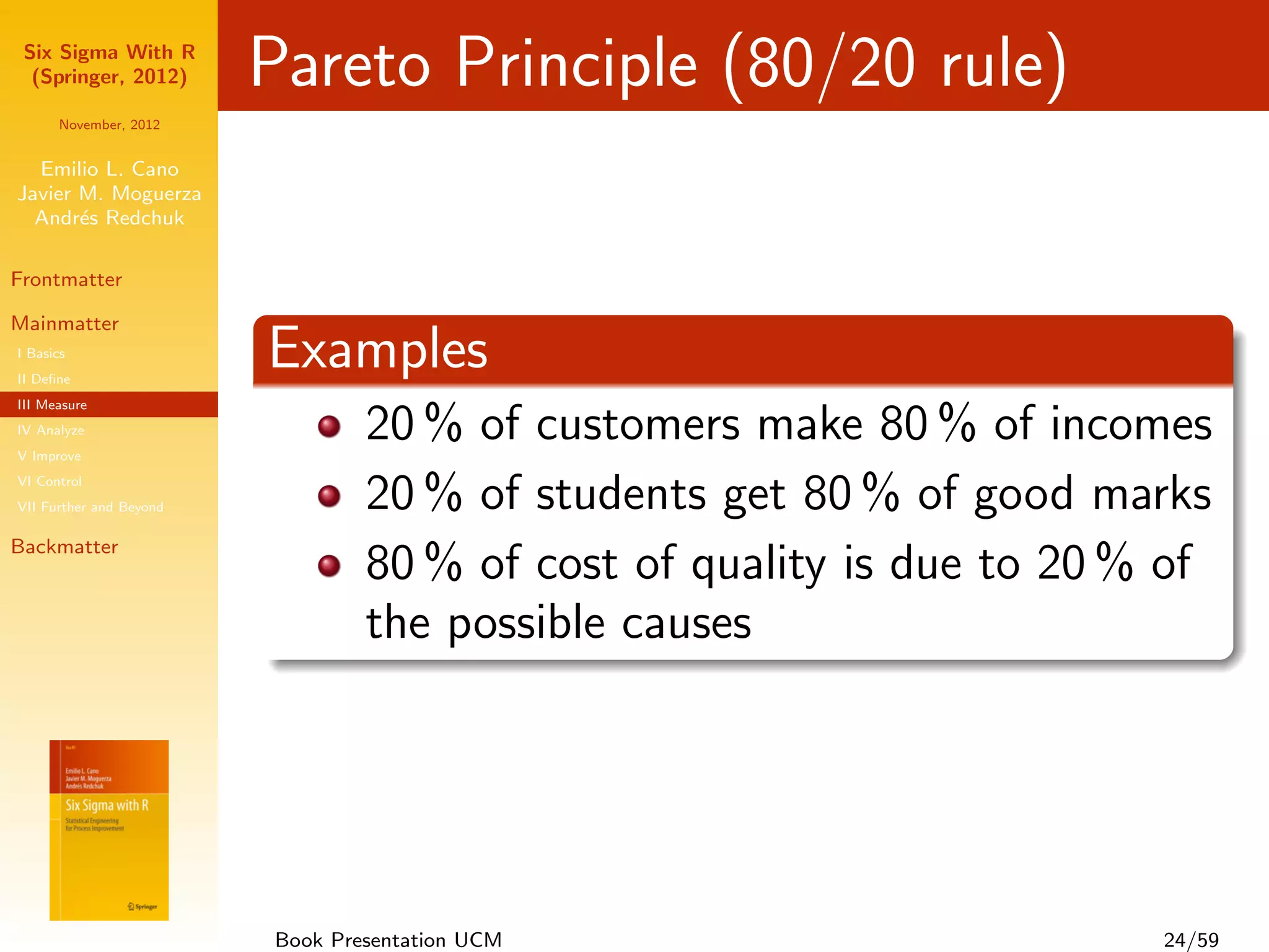 Six Sigma With R
  (Springer, 2012)       Pareto Principle (80/20 rule)
      November, 2012


  Emilio L. Cano
Javier M. Moguerza
  Andr´s Redchuk
       e

Frontmatter

Mainmatter
I Basics
II Deﬁne
                         Examples
III Measure
IV Analyze
V Improve
                                 20 % of customers make 80 % of incomes
VI Control
VII Further and Beyond           20 % of students get 80 % of good marks
Backmatter
                                 80 % of cost of quality is due to 20 % of
                                 the possible causes




                         Book Presentation UCM                         24/59
 