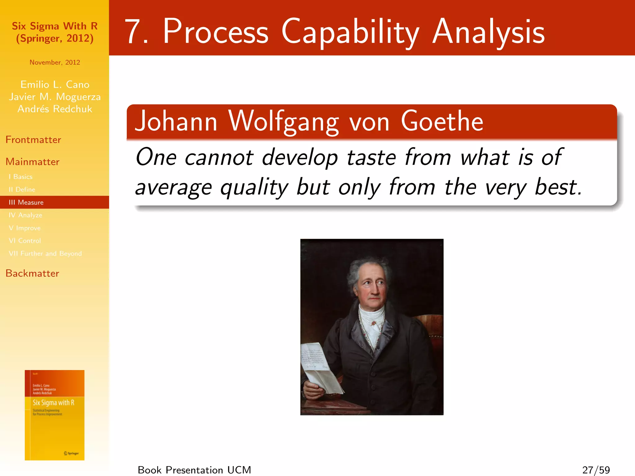 Six Sigma With R
  (Springer, 2012)       7. Process Capability Analysis
      November, 2012


  Emilio L. Cano
Javier M. Moguerza
  Andr´s Redchuk
       e

Frontmatter
                         Johann Wolfgang von Goethe
Mainmatter               One cannot develop taste from what is of
I Basics
II Deﬁne
III Measure
                         average quality but only from the very best.
IV Analyze
V Improve
VI Control
VII Further and Beyond

Backmatter




                         Book Presentation UCM                      27/59
 