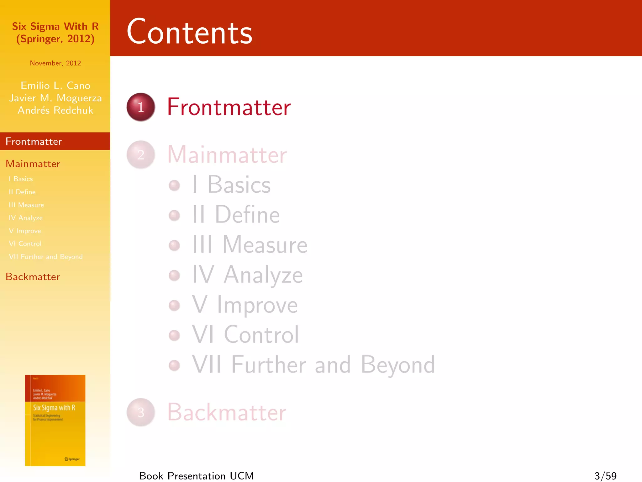 Six Sigma With R
  (Springer, 2012)       Contents
      November, 2012


  Emilio L. Cano
Javier M. Moguerza
  Andr´s Redchuk
       e                 1   Frontmatter
Frontmatter

Mainmatter
                         2   Mainmatter
I Basics
II Deﬁne                      I Basics
III Measure
IV Analyze
V Improve
                              II Deﬁne
VI Control
VII Further and Beyond
                              III Measure
Backmatter                    IV Analyze
                              V Improve
                              VI Control
                              VII Further and Beyond
                         3   Backmatter

                         Book Presentation UCM         3/59
 