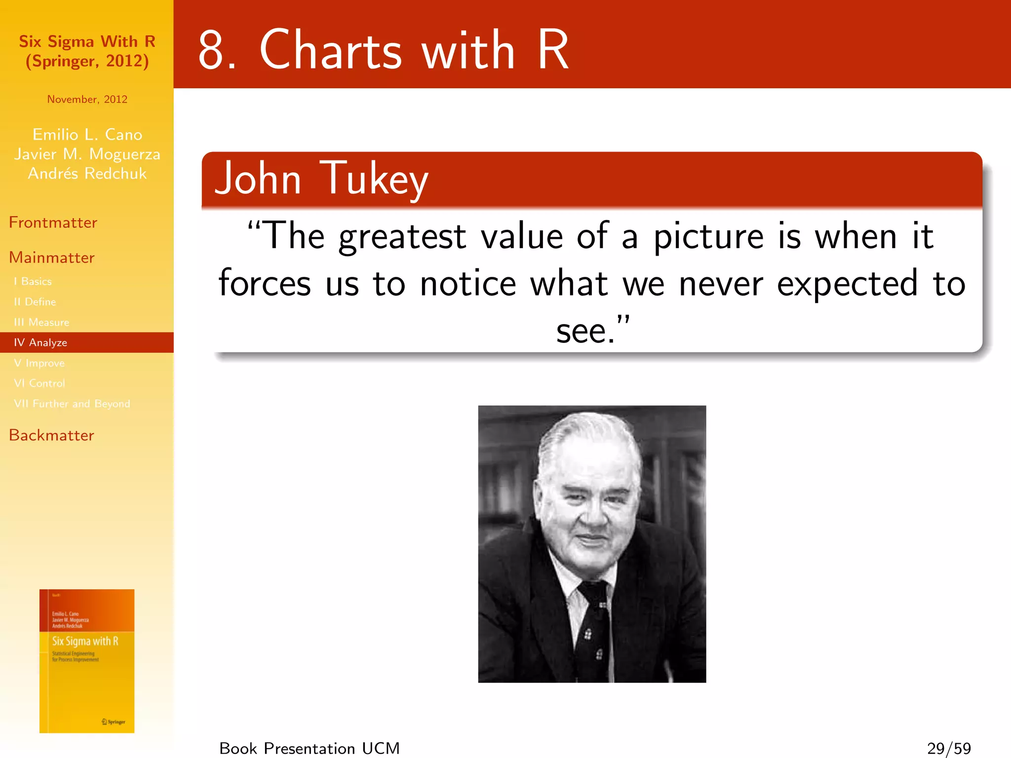 Six Sigma With R
  (Springer, 2012)       8. Charts with R
      November, 2012


  Emilio L. Cano
Javier M. Moguerza
  Andr´s Redchuk
       e
                         John Tukey
Frontmatter

Mainmatter
                           “The greatest value of a picture is when it
I Basics
II Deﬁne
                         forces us to notice what we never expected to
III Measure
IV Analyze                                    see.”
V Improve
VI Control
VII Further and Beyond

Backmatter




                         Book Presentation UCM                     29/59
 