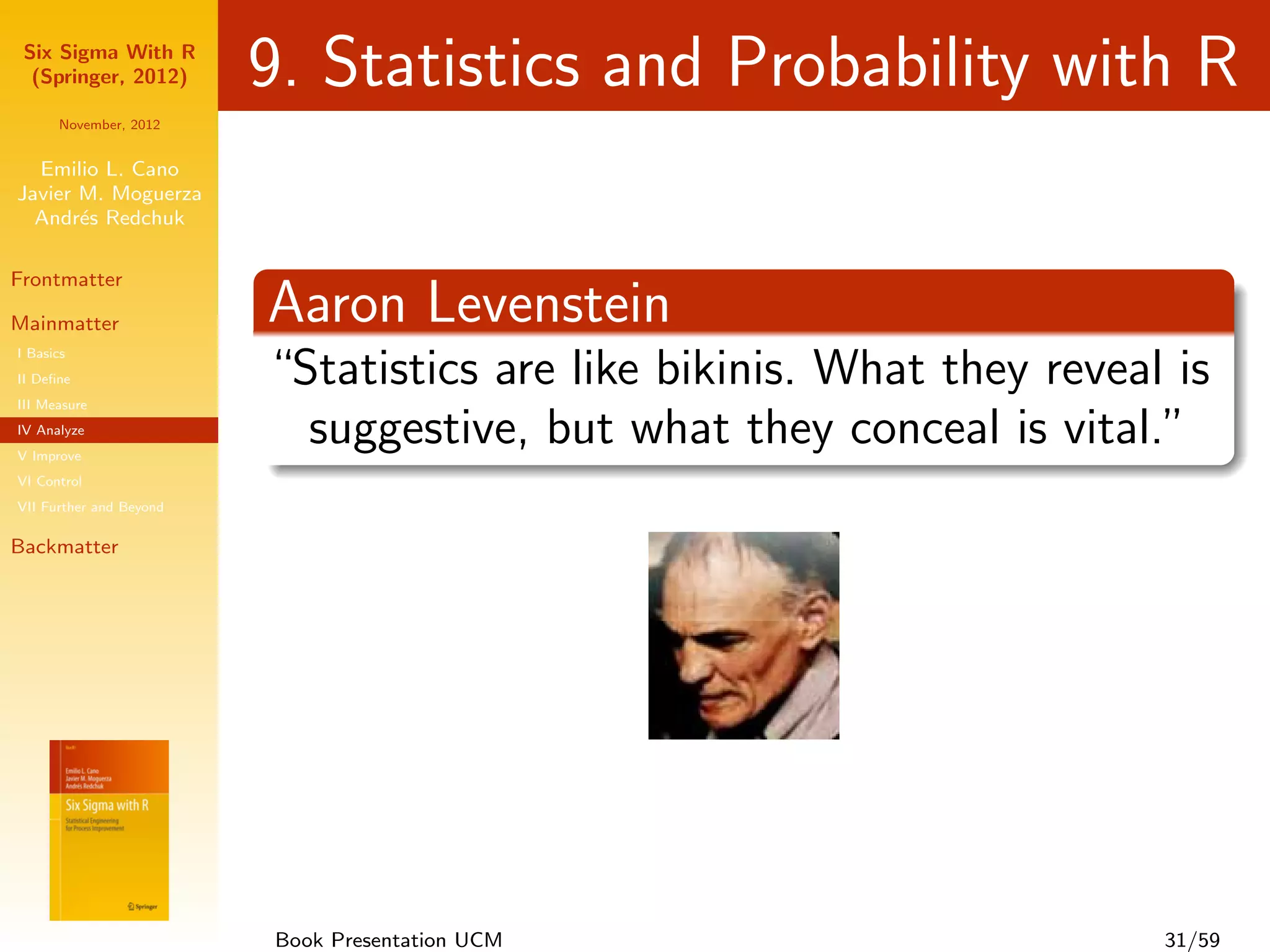 Six Sigma With R
  (Springer, 2012)       9. Statistics and Probability with R
      November, 2012


  Emilio L. Cano
Javier M. Moguerza
  Andr´s Redchuk
       e

Frontmatter

Mainmatter               Aaron Levenstein
I Basics
II Deﬁne                 “Statistics are like bikinis. What they reveal is
III Measure
IV Analyze
V Improve
                           suggestive, but what they conceal is vital.”
VI Control
VII Further and Beyond

Backmatter




                         Book Presentation UCM                         31/59
 