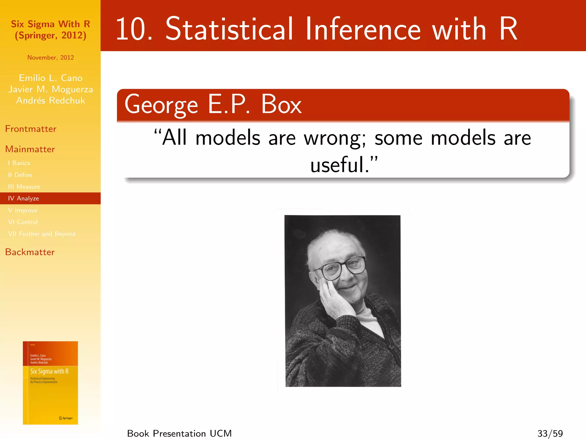 Six Sigma With R
  (Springer, 2012)       10. Statistical Inference with R
      November, 2012


  Emilio L. Cano
Javier M. Moguerza
  Andr´s Redchuk
       e
                         George E.P. Box
Frontmatter

Mainmatter
                             “All models are wrong; some models are
I Basics
II Deﬁne
                                             useful.”
III Measure
IV Analyze
V Improve
VI Control
VII Further and Beyond

Backmatter




                         Book Presentation UCM                        33/59
 