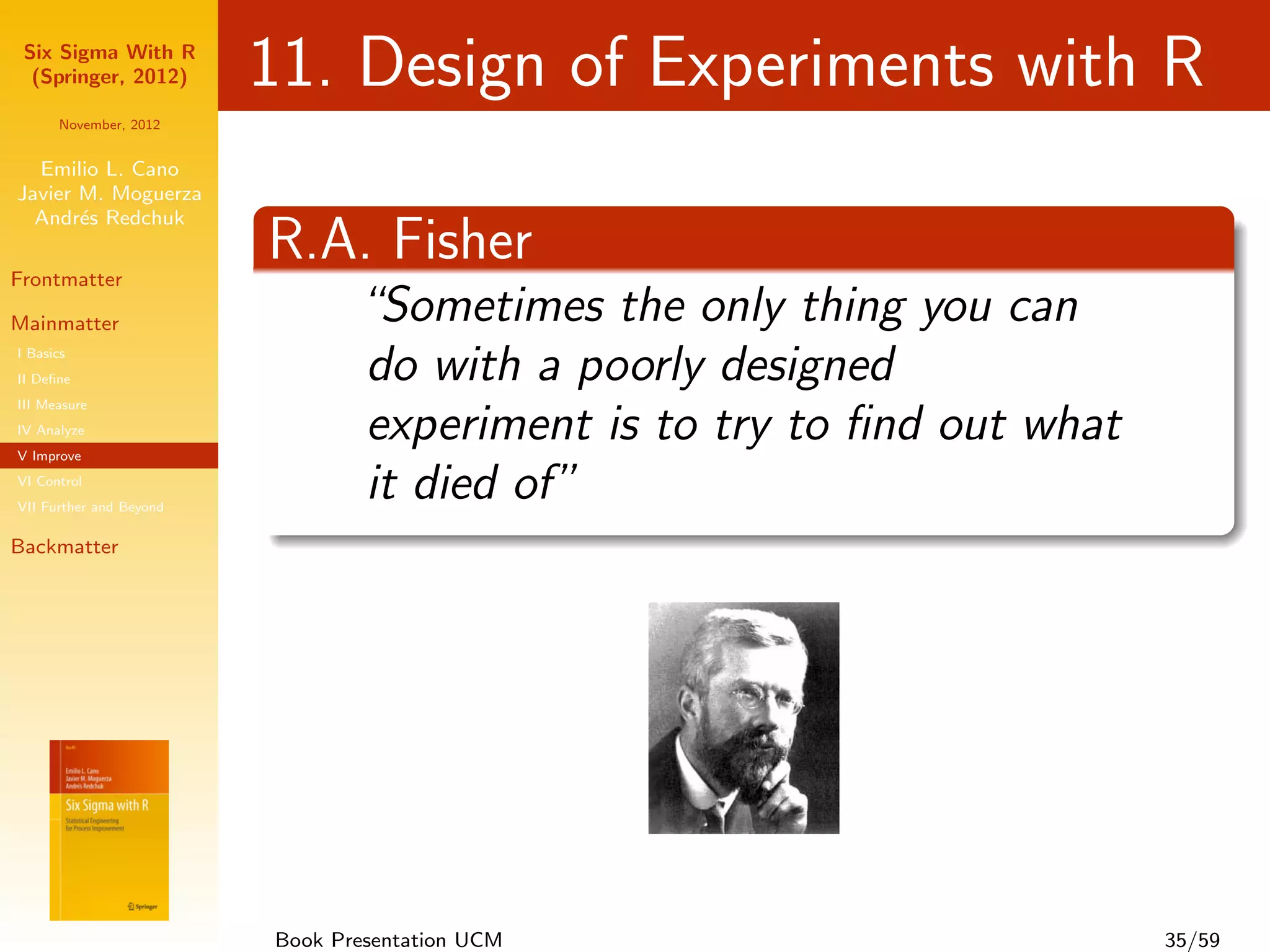 Six Sigma With R
  (Springer, 2012)       11. Design of Experiments with R
      November, 2012


  Emilio L. Cano
Javier M. Moguerza
  Andr´s Redchuk
       e

Frontmatter
                         R.A. Fisher
Mainmatter                      “Sometimes the only thing you can
I Basics
II Deﬁne                        do with a poorly designed
III Measure
IV Analyze
V Improve
                                experiment is to try to ﬁnd out what
VI Control
VII Further and Beyond
                                it died of”
Backmatter




                         Book Presentation UCM                         35/59
 