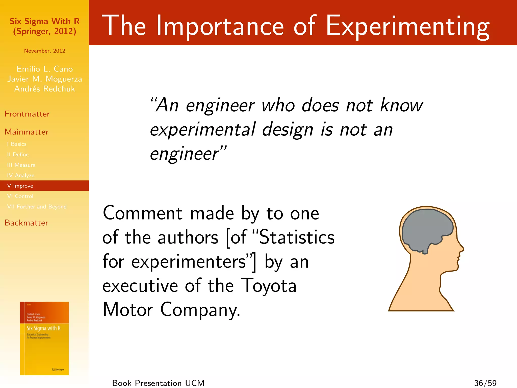 Six Sigma With R
  (Springer, 2012)       The Importance of Experimenting
      November, 2012


  Emilio L. Cano
Javier M. Moguerza
  Andr´s Redchuk
       e

Frontmatter
                                 “An engineer who does not know
Mainmatter                       experimental design is not an
I Basics
II Deﬁne
III Measure
                                 engineer”
IV Analyze
V Improve
VI Control
VII Further and Beyond

Backmatter
                         Comment made by to one
                         of the authors [of “Statistics
                         for experimenters” by an
                                            ]
                         executive of the Toyota
                         Motor Company.


                          Book Presentation UCM                   36/59
 
