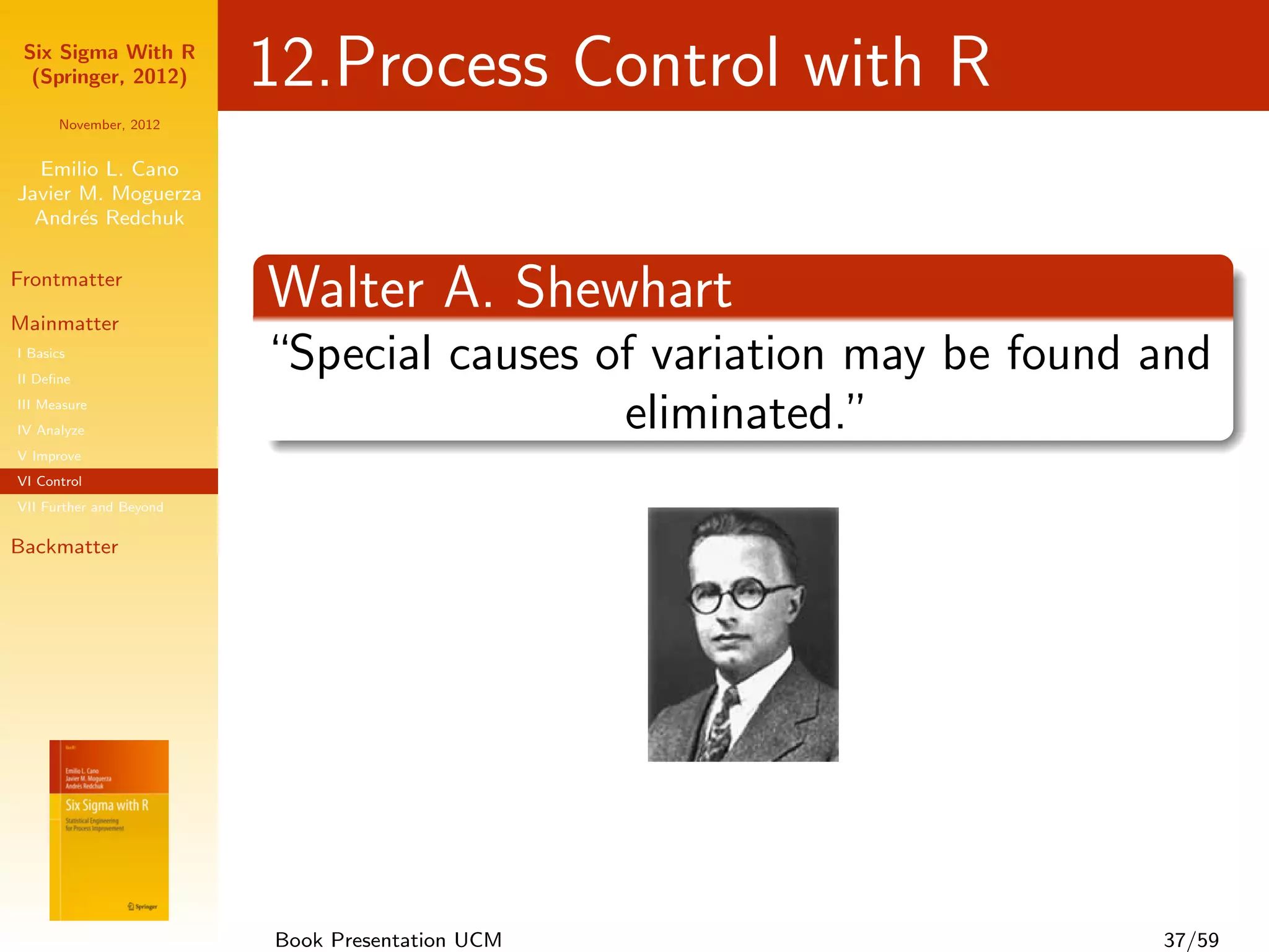 Six Sigma With R
  (Springer, 2012)       12.Process Control with R
      November, 2012


  Emilio L. Cano
Javier M. Moguerza
  Andr´s Redchuk
       e

Frontmatter

Mainmatter
                         Walter A. Shewhart
I Basics
II Deﬁne
                         “Special causes of variation may be found and
III Measure
IV Analyze                                eliminated.”
V Improve
VI Control
VII Further and Beyond

Backmatter




                         Book Presentation UCM                     37/59
 