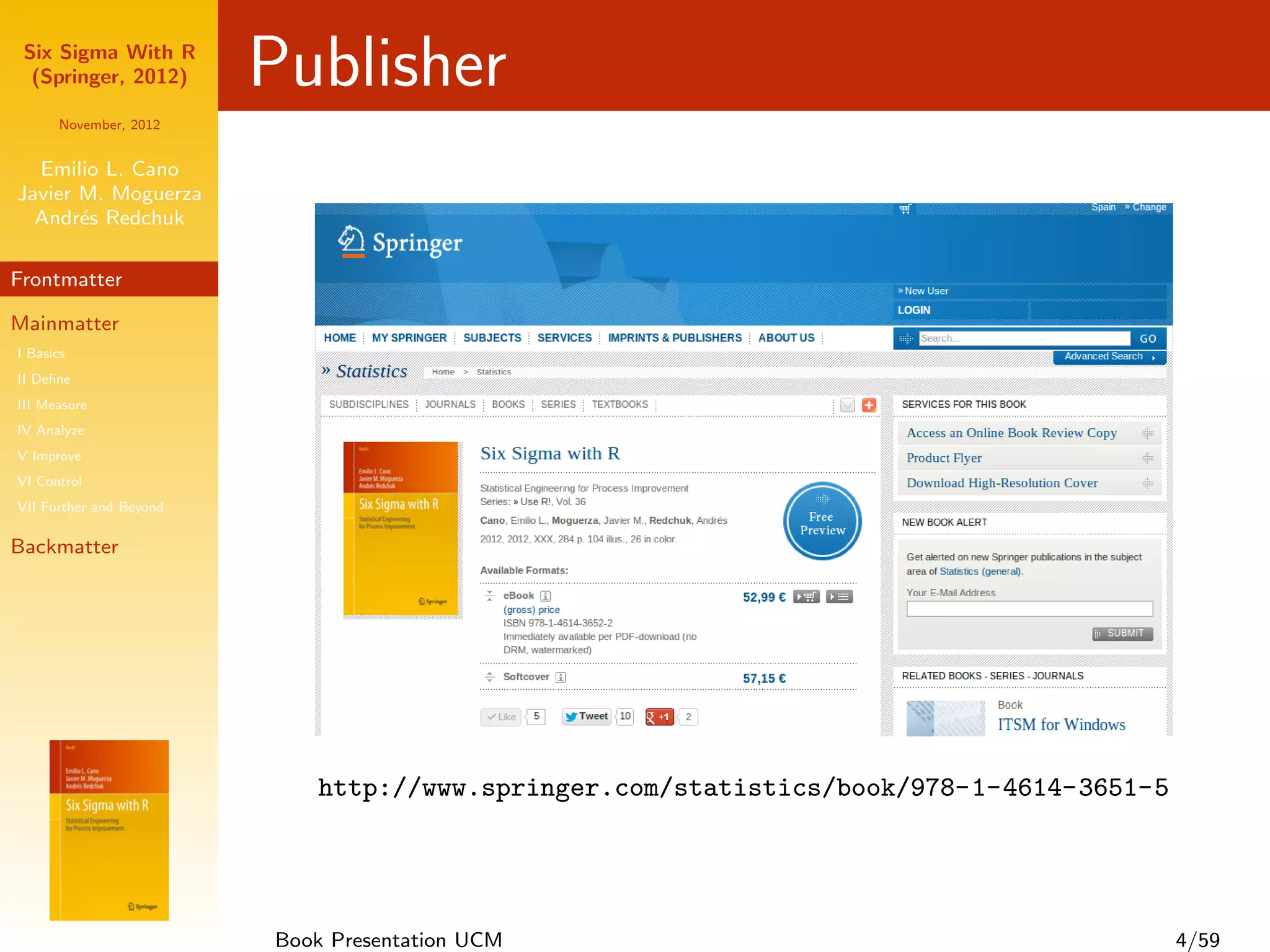 Six Sigma With R
  (Springer, 2012)       Publisher
      November, 2012


  Emilio L. Cano
Javier M. Moguerza
  Andr´s Redchuk
       e

Frontmatter

Mainmatter
I Basics
II Deﬁne
III Measure
IV Analyze
V Improve
VI Control
VII Further and Beyond

Backmatter




                            http://www.springer.com/statistics/book/978-1-4614-3651-5




                         Book Presentation UCM                                          4/59
 