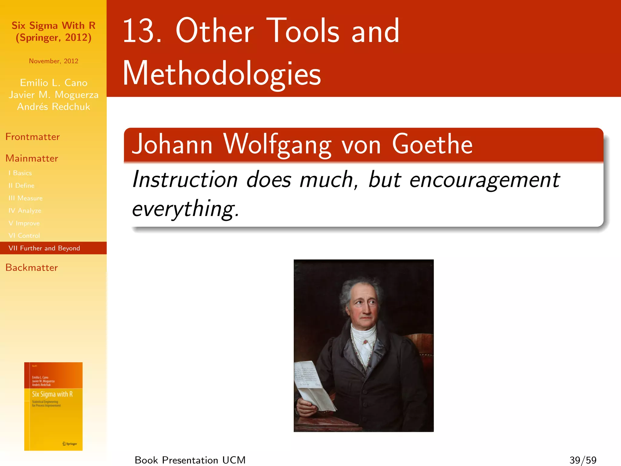Six Sigma With R
  (Springer, 2012)       13. Other Tools and
      November, 2012


  Emilio L. Cano
Javier M. Moguerza
                         Methodologies
  Andr´s Redchuk
       e

Frontmatter

Mainmatter
                         Johann Wolfgang von Goethe
I Basics
II Deﬁne                 Instruction does much, but encouragement
III Measure
IV Analyze
V Improve
                         everything.
VI Control
VII Further and Beyond

Backmatter




                         Book Presentation UCM                      39/59
 