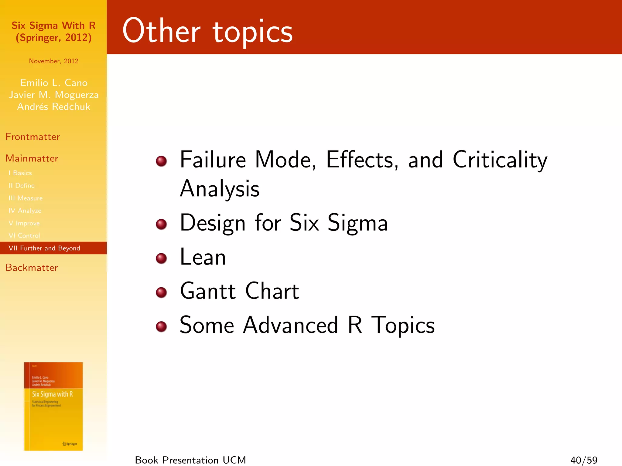 Six Sigma With R
  (Springer, 2012)       Other topics
      November, 2012


  Emilio L. Cano
Javier M. Moguerza
  Andr´s Redchuk
       e

Frontmatter

Mainmatter
I Basics
                                 Failure Mode, Eﬀects, and Criticality
II Deﬁne
III Measure
                                 Analysis
IV Analyze
V Improve
VI Control
                                 Design for Six Sigma
VII Further and Beyond

Backmatter
                                 Lean
                                 Gantt Chart
                                 Some Advanced R Topics




                         Book Presentation UCM                           40/59
 