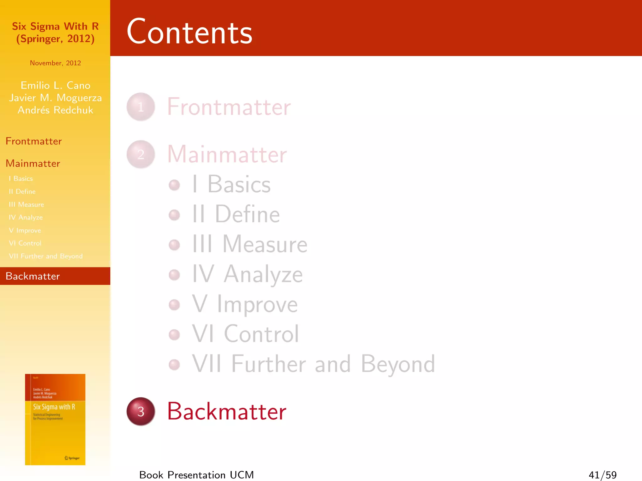 Six Sigma With R
  (Springer, 2012)       Contents
      November, 2012


  Emilio L. Cano
Javier M. Moguerza
  Andr´s Redchuk
       e                 1   Frontmatter
Frontmatter

Mainmatter
                         2   Mainmatter
I Basics
II Deﬁne                      I Basics
III Measure
IV Analyze
V Improve
                              II Deﬁne
VI Control
VII Further and Beyond
                              III Measure
Backmatter                    IV Analyze
                              V Improve
                              VI Control
                              VII Further and Beyond
                         3   Backmatter

                         Book Presentation UCM         41/59
 