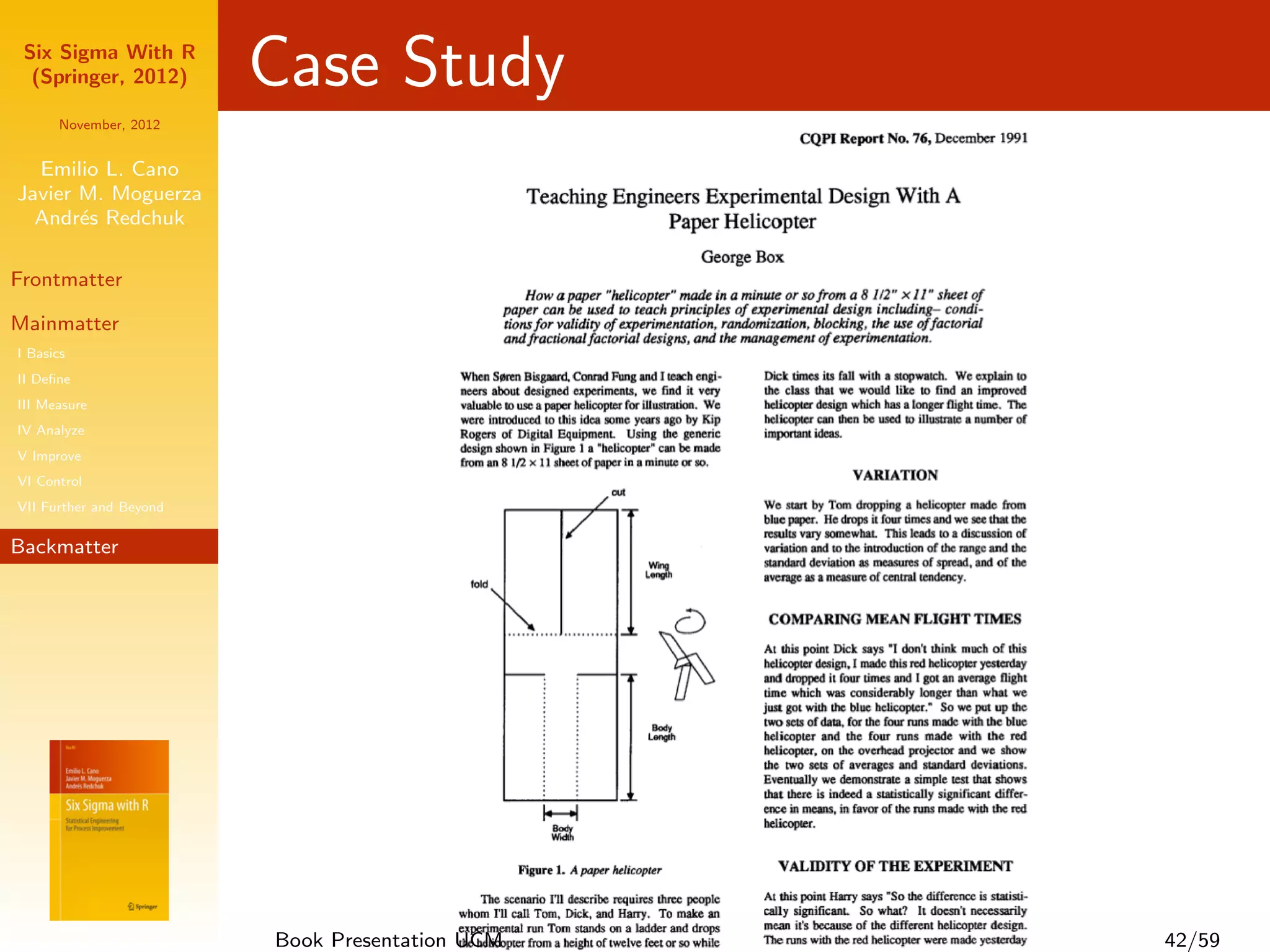Six Sigma With R
  (Springer, 2012)       Case Study
      November, 2012


  Emilio L. Cano
Javier M. Moguerza
  Andr´s Redchuk
       e

Frontmatter

Mainmatter
I Basics
II Deﬁne
III Measure
IV Analyze
V Improve
VI Control
VII Further and Beyond

Backmatter




                         Book Presentation UCM   42/59
 