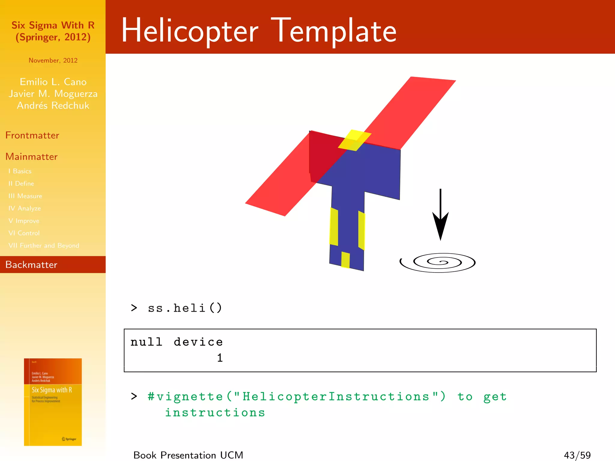Six Sigma With R
  (Springer, 2012)       Helicopter Template
      November, 2012


  Emilio L. Cano
Javier M. Moguerza
  Andr´s Redchuk
       e

Frontmatter

Mainmatter
I Basics
II Deﬁne
III Measure
IV Analyze
V Improve
VI Control
VII Further and Beyond

Backmatter



                         > ss . heli ()

                         null device
                                   1

                         > # vignette (" H e l i c o p t e r I n s t r u c t i o n s ") to get
                              instructions


                         Book Presentation UCM                                                   43/59
 
