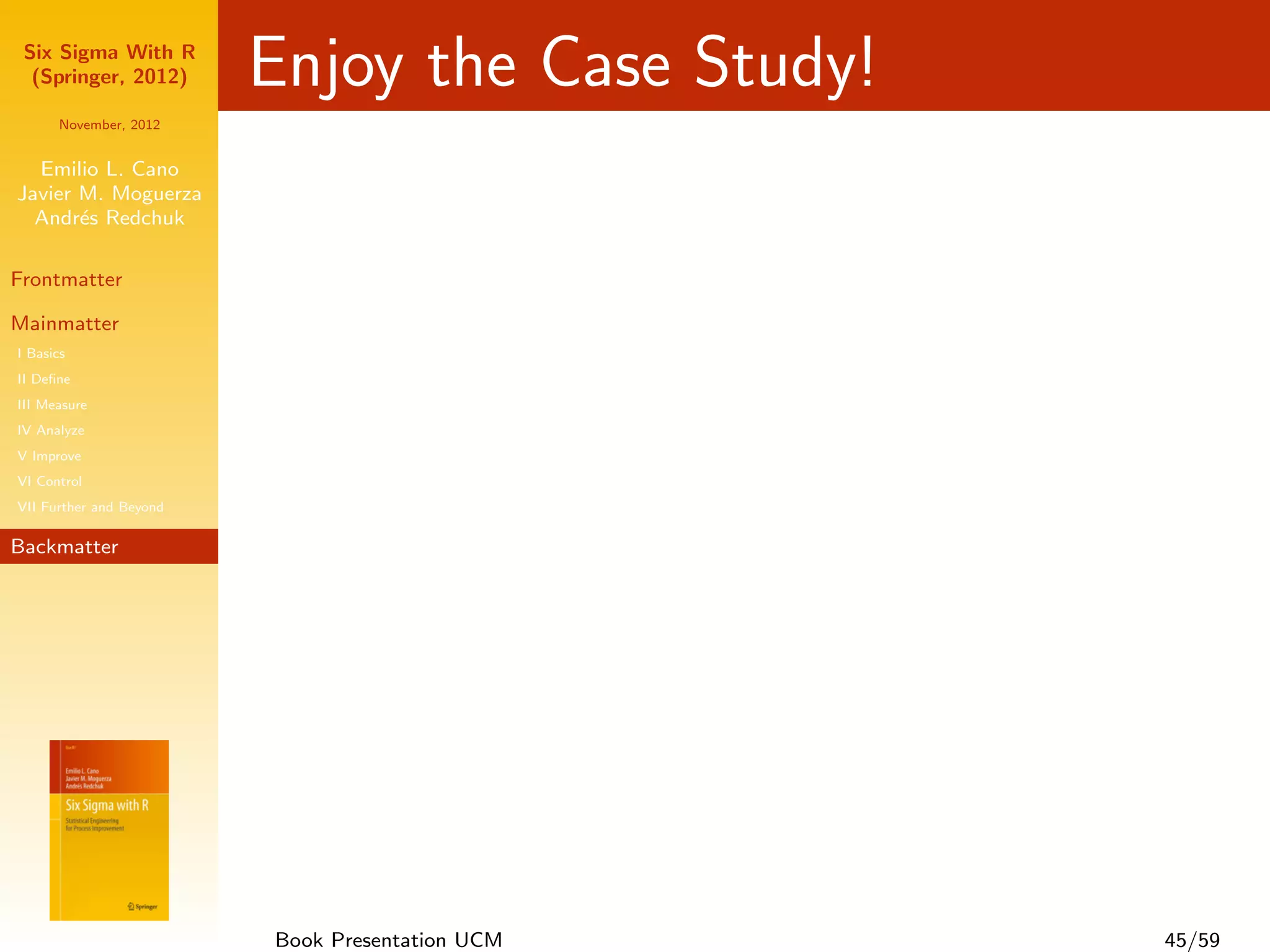 Six Sigma With R
  (Springer, 2012)       Enjoy the Case Study!
      November, 2012


  Emilio L. Cano
Javier M. Moguerza
  Andr´s Redchuk
       e

Frontmatter

Mainmatter
I Basics
II Deﬁne
III Measure
IV Analyze
V Improve
VI Control
VII Further and Beyond

Backmatter




                         Book Presentation UCM   45/59
 