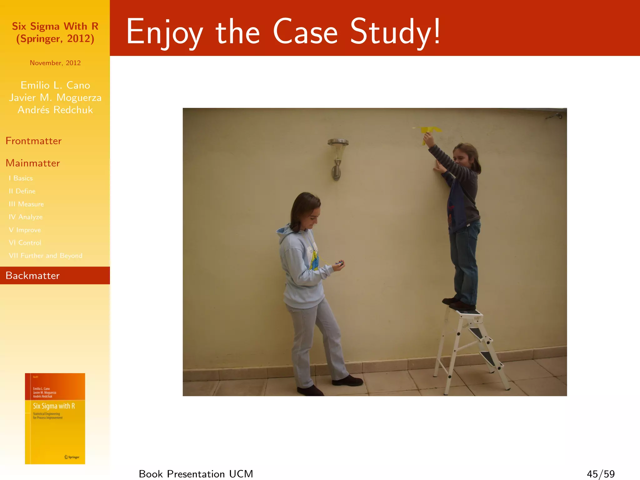 Six Sigma With R
  (Springer, 2012)       Enjoy the Case Study!
      November, 2012


  Emilio L. Cano
Javier M. Moguerza
  Andr´s Redchuk
       e

Frontmatter

Mainmatter
I Basics
II Deﬁne
III Measure
IV Analyze
V Improve
VI Control
VII Further and Beyond

Backmatter




                         Book Presentation UCM   45/59
 