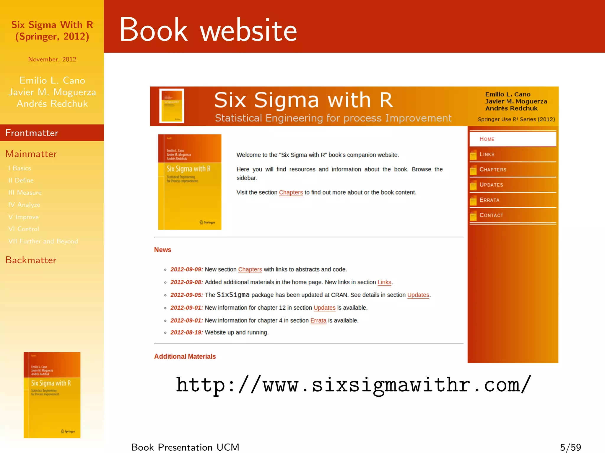Six Sigma With R
  (Springer, 2012)       Book website
      November, 2012


  Emilio L. Cano
Javier M. Moguerza
  Andr´s Redchuk
       e

Frontmatter

Mainmatter
I Basics
II Deﬁne
III Measure
IV Analyze
V Improve
VI Control
VII Further and Beyond

Backmatter




                                 http://www.sixsigmawithr.com/

                         Book Presentation UCM                   5/59
 