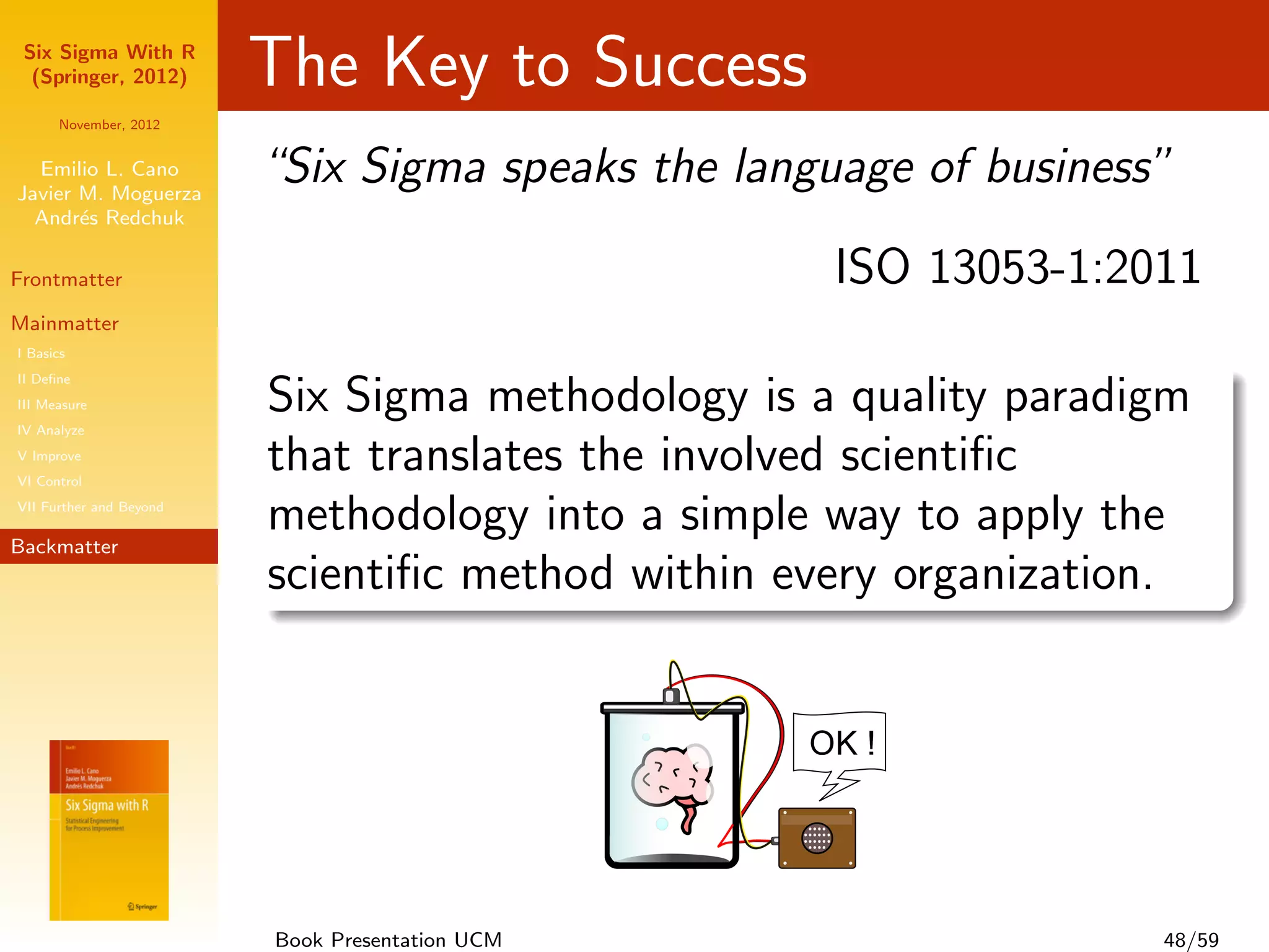 Six Sigma With R
  (Springer, 2012)       The Key to Success
      November, 2012


  Emilio L. Cano
Javier M. Moguerza
                         “Six Sigma speaks the language of business”
  Andr´s Redchuk
       e

Frontmatter                                         ISO 13053-1:2011
Mainmatter
I Basics
II Deﬁne
III Measure
IV Analyze
                         Six Sigma methodology is a quality paradigm
V Improve
VI Control
                         that translates the involved scientiﬁc
VII Further and Beyond

Backmatter
                         methodology into a simple way to apply the
                         scientiﬁc method within every organization.




                         Book Presentation UCM                     48/59
 