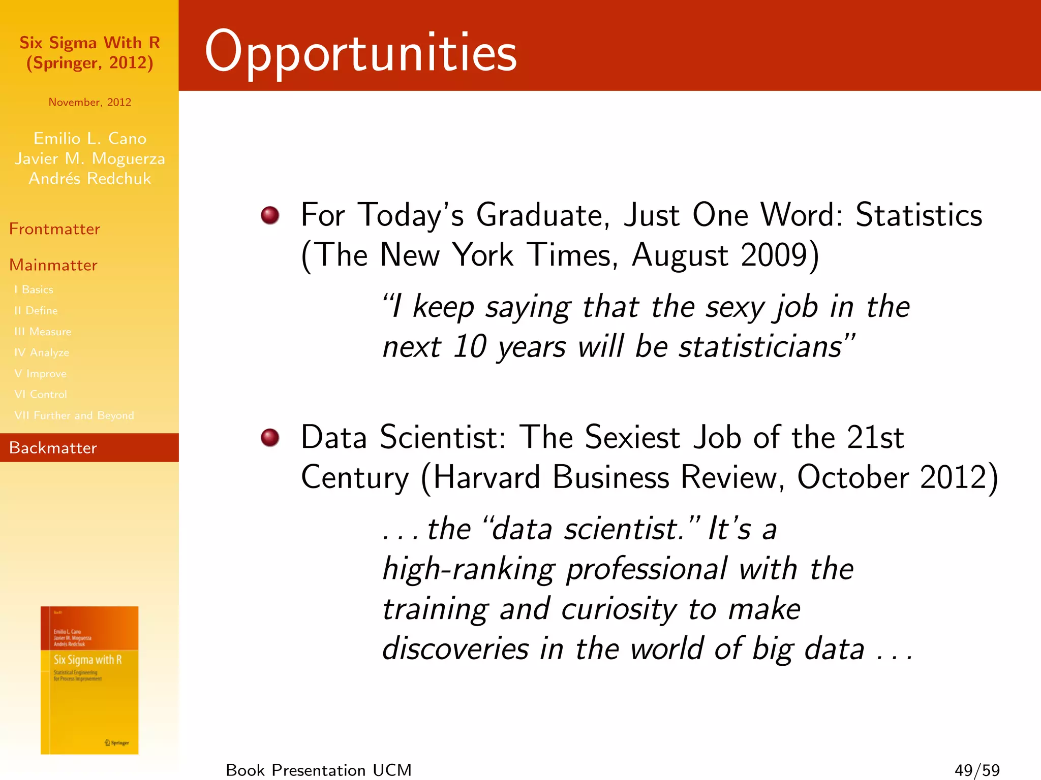 Six Sigma With R
  (Springer, 2012)       Opportunities
      November, 2012


  Emilio L. Cano
Javier M. Moguerza
  Andr´s Redchuk
       e

Frontmatter
                                 For Today’s Graduate, Just One Word: Statistics
Mainmatter                       (The New York Times, August 2009)
I Basics
II Deﬁne                              “I keep saying that the sexy job in the
III Measure
IV Analyze                            next 10 years will be statisticians”
V Improve
VI Control
VII Further and Beyond

Backmatter                       Data Scientist: The Sexiest Job of the 21st
                                 Century (Harvard Business Review, October 2012)
                                      . . . the “data scientist.” It’s a
                                      high-ranking professional with the
                                      training and curiosity to make
                                      discoveries in the world of big data . . .


                         Book Presentation UCM                                49/59
 