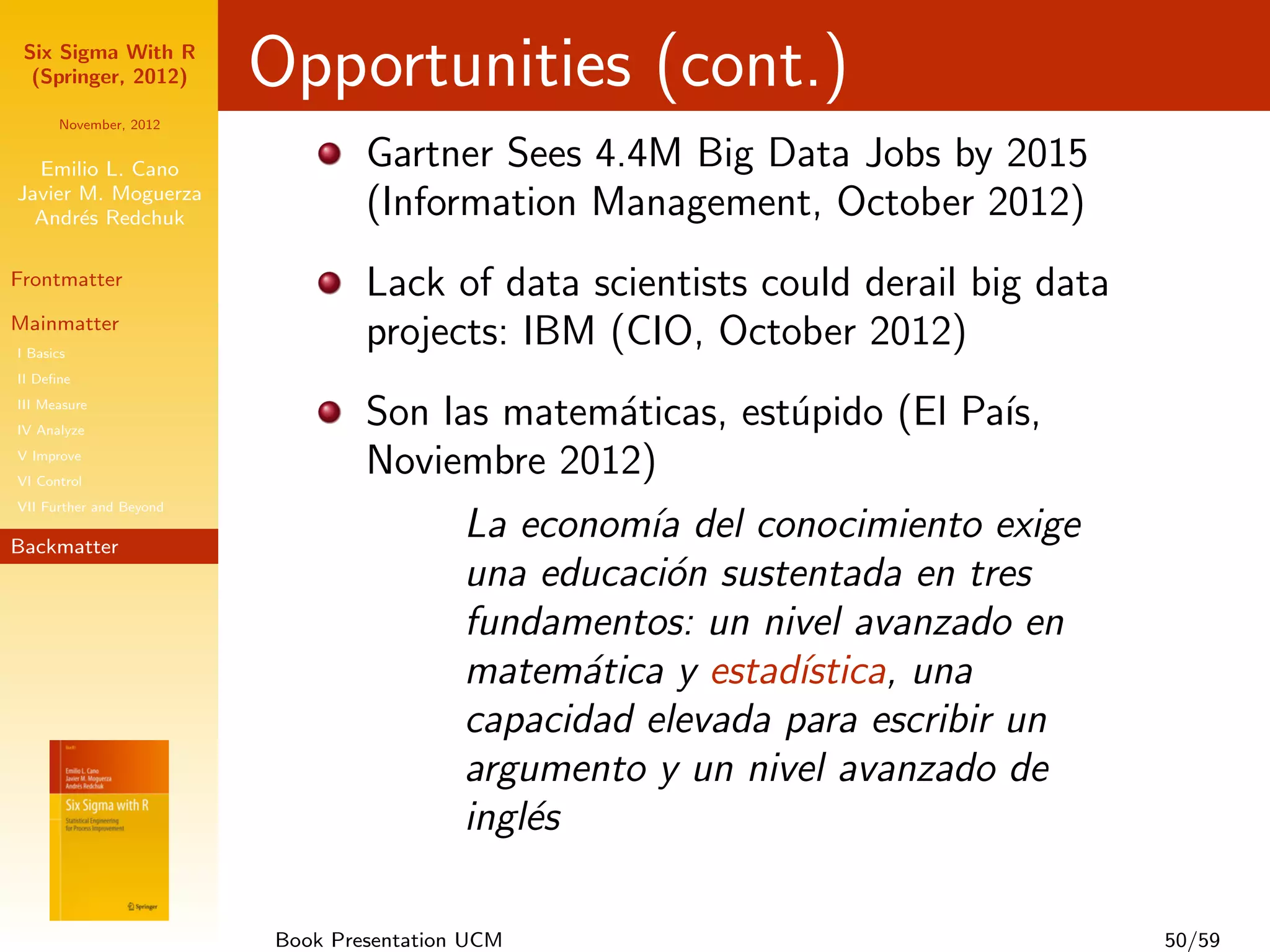 Six Sigma With R
  (Springer, 2012)       Opportunities (cont.)
      November, 2012


  Emilio L. Cano                 Gartner Sees 4.4M Big Data Jobs by 2015
Javier M. Moguerza
  Andr´s Redchuk
       e                         (Information Management, October 2012)
Frontmatter                      Lack of data scientists could derail big data
Mainmatter
I Basics
                                 projects: IBM (CIO, October 2012)
II Deﬁne
III Measure
IV Analyze
                                 Son las matem´ticas, est´pido (El Pa´
                                              a          u           ıs,
V Improve
VI Control
                                 Noviembre 2012)
VII Further and Beyond

Backmatter
                                          La econom´ del conocimiento exige
                                                    ıa
                                          una educaci´n sustentada en tres
                                                     o
                                          fundamentos: un nivel avanzado en
                                          matem´tica y estad´
                                                 a           ıstica, una
                                          capacidad elevada para escribir un
                                          argumento y un nivel avanzado de
                                          ingl´s
                                              e

                         Book Presentation UCM                                   50/59
 