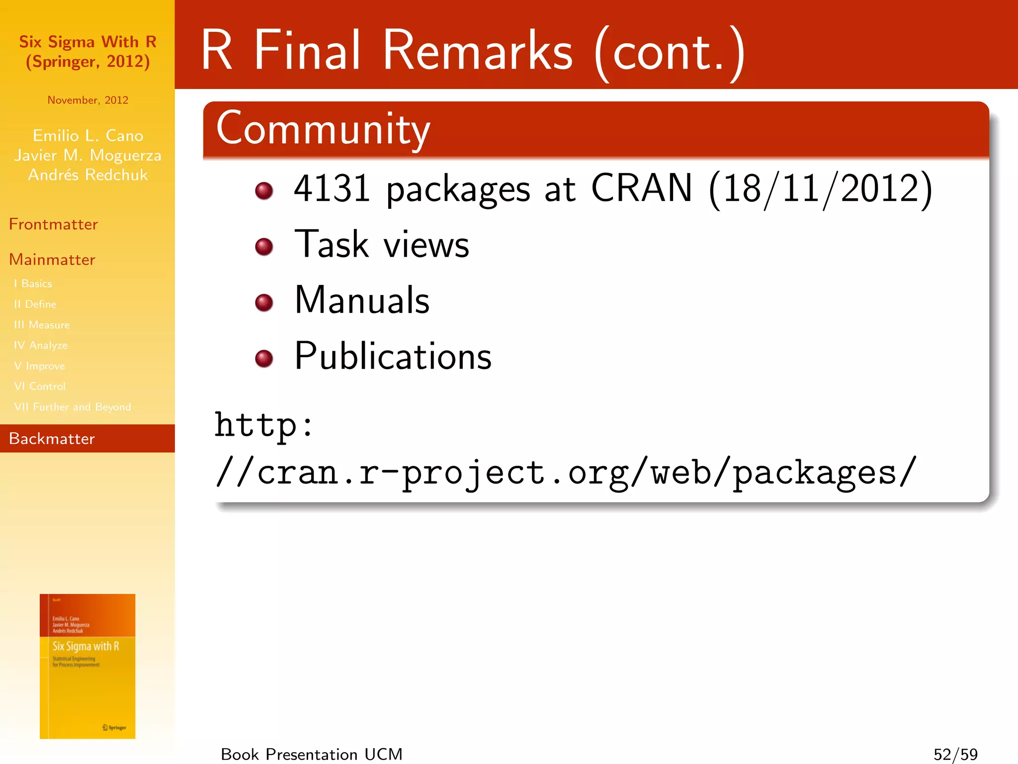 Six Sigma With R
  (Springer, 2012)       R Final Remarks (cont.)
      November, 2012


  Emilio L. Cano
Javier M. Moguerza
                         Community
  Andr´s Redchuk
       e
                                 4131 packages at CRAN (18/11/2012)
Frontmatter

Mainmatter                       Task views
I Basics
II Deﬁne
III Measure
                                 Manuals
IV Analyze
V Improve                        Publications
VI Control
VII Further and Beyond

Backmatter               http:
                         //cran.r-project.org/web/packages/




                         Book Presentation UCM                    52/59
 