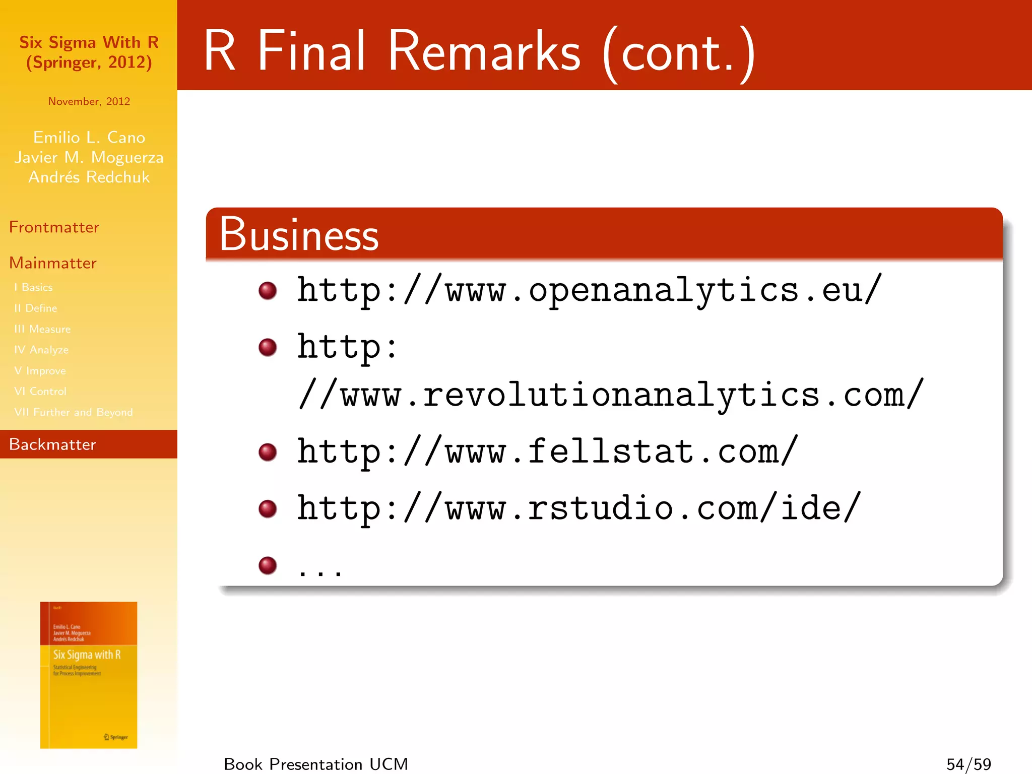 Six Sigma With R
  (Springer, 2012)       R Final Remarks (cont.)
      November, 2012


  Emilio L. Cano
Javier M. Moguerza
  Andr´s Redchuk
       e

Frontmatter              Business
Mainmatter
I Basics
                                 http:
II Deﬁne
III Measure
                                 //www.revolutionanalytics.com/
IV Analyze
V Improve
VI Control
                                 http://www.openanalytics.eu/
VII Further and Beyond

Backmatter
                                 http://www.fellstat.com/
                                 http://www.rstudio.com/ide/
                                 http://www.datanalytics.com/
                                 ...


                         Book Presentation UCM                    54/59
 