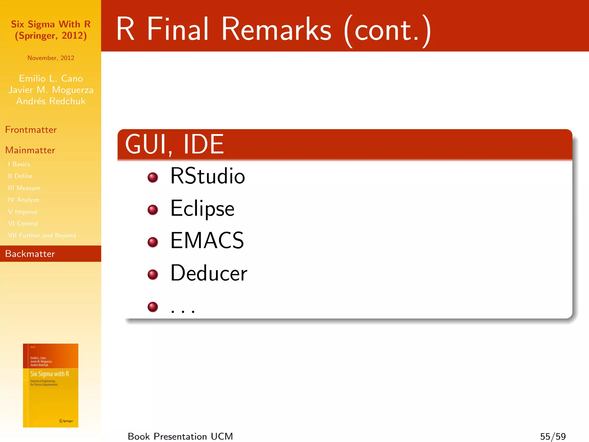 Six Sigma With R
  (Springer, 2012)       R Final Remarks (cont.)
      November, 2012


  Emilio L. Cano
Javier M. Moguerza
  Andr´s Redchuk
       e

Frontmatter

Mainmatter
I Basics
                         GUI, IDE
II Deﬁne
III Measure
                                 RStudio
IV Analyze
V Improve
VI Control
                                 Eclipse + StatET
VII Further and Beyond

Backmatter
                                 EMACS + EES
                                 Deducer
                                 ...




                         Book Presentation UCM      55/59
 