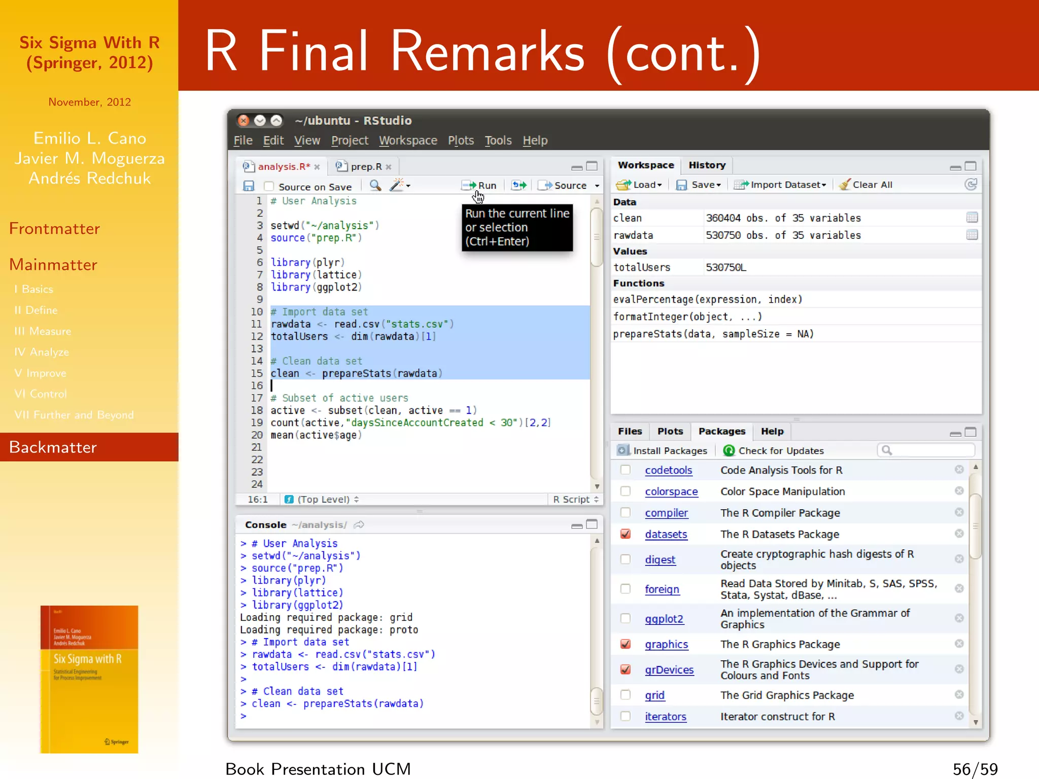 Six Sigma With R
  (Springer, 2012)       R Final Remarks (cont.)
      November, 2012


  Emilio L. Cano
Javier M. Moguerza
  Andr´s Redchuk
       e

Frontmatter

Mainmatter
I Basics
II Deﬁne
III Measure
IV Analyze
V Improve
VI Control
VII Further and Beyond

Backmatter




                         Book Presentation UCM     56/59
 