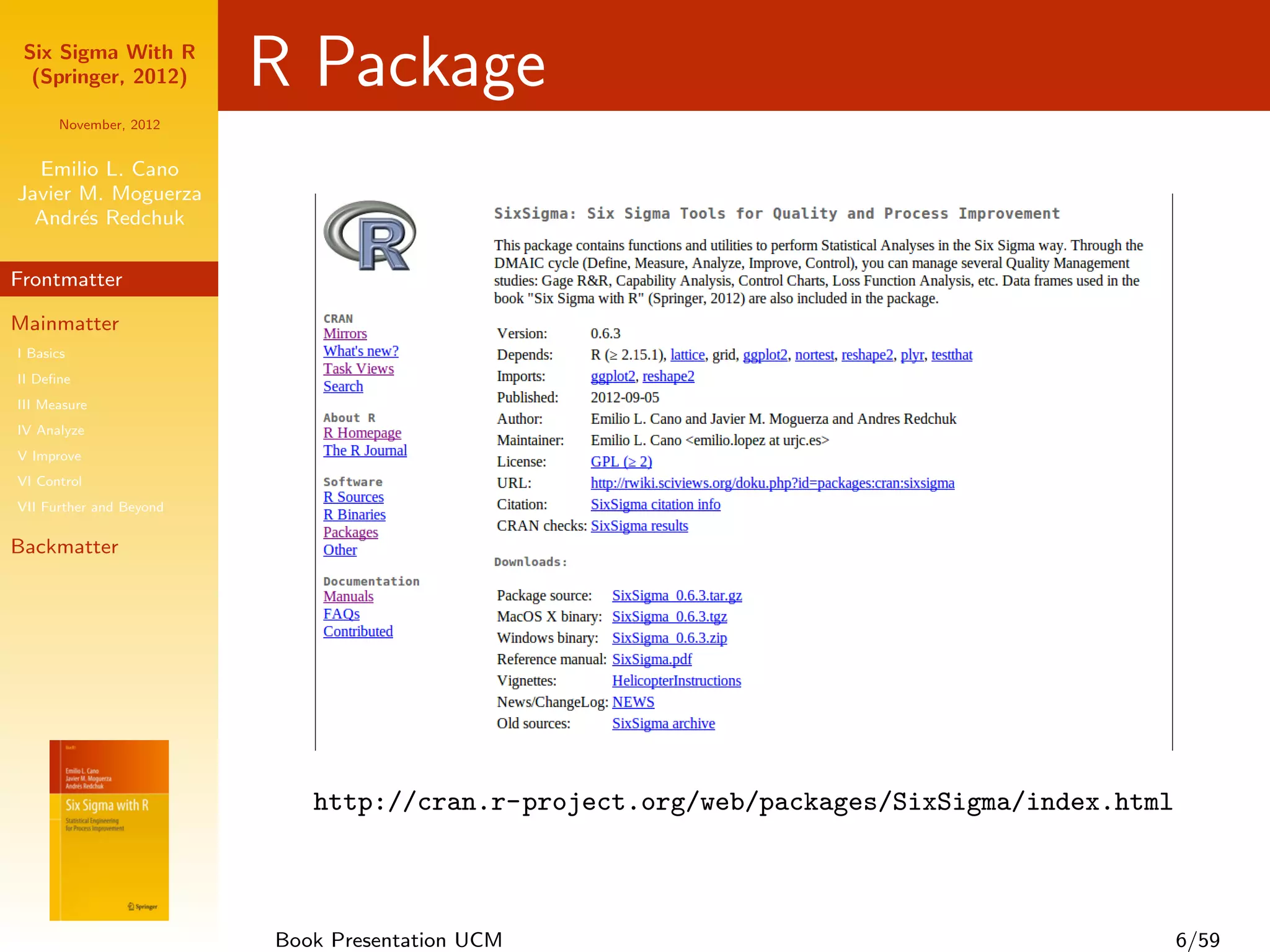 Six Sigma With R
  (Springer, 2012)       R Package
      November, 2012


  Emilio L. Cano
Javier M. Moguerza
  Andr´s Redchuk
       e

Frontmatter

Mainmatter
I Basics
II Deﬁne
III Measure
IV Analyze
V Improve
VI Control
VII Further and Beyond

Backmatter




                            http://cran.r-project.org/web/packages/SixSigma/index.html



                         Book Presentation UCM                                           6/59
 